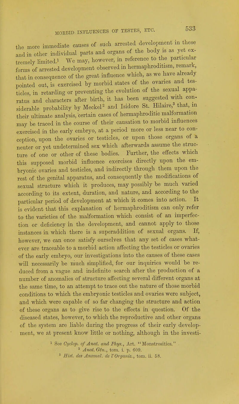 the more immediate causes of sucli arrested development in these and in other individual parts and organs of the body is as yet ex- tremely limited.^ We may, however, in reference to the particular forms of aiTested development observed in hermaphroditism, remark, that in consequence of the great influence which, as we have already pointed out, is exercised by morbid states of the ovaries and tes- ticles, in retarding or preventing the evolution of the sexual appa- ratus and characters after birth, it has been suggested with con- siderable probabiHty by MeckeP and Isidore St. HUaire,^ that, in then- ultimate analysis, certain cases of hermaphroditic malformation may be traced in the course of their causation to morbid influences exercised in the early embryo, at a period more or less near to con- ception, upon the ovaries or testicles, or upon those organs of a neuter or yet undetermined sex which afterwards assume the struc- ture of one or other of these bodies. Further, the effects which this supposed morbid influence exercises directly upon the em- bryonic ovaries and testicles, and indirectly through them upon the rest of the genital apparatus, and consequently the modifications of sexual structure which it produces, may possibly be much varied according to its extent, duration, and nature, and according to the particular period of development at which it comes into action. It is evident that this explanation of hermaphroditism can only refer to the varieties of the malformation which consist of an imperfec- tion or deficiency in the development, and cannot apply to those instances in which there is a superaddition of sexual organs. If, however, we can once satisfy ourselves that any set of cases what- ever are traceable to a morbid action affecting the testicles or ovaries of the early embryo, our investigations into the causes of these cases will necessarily be niuch simplified, for our inquiries would be re- duced from a vague and indefinite search after the production of a number of anomalies of structure affecting several difi'erent organs at the same time, to an attempt to trace out the nature of those morbid conditions to which the embryonic testicles and ovaries were subject, and which were capable of so far changing the structure and action of these organs as to give rise to the effects in question. Of the diseased states, however, to which the reproductive and other organs of the system are liable during the progress of their early develop- ment, we at present know little or nothing, although in the investi- 1 See Cyclop, of Anat. and Phys., Art. Monstrosities. ^ Anat.OH., torn. i. p. 609. ' Hist, des Anomal. de VOrganix., torn. ii. 58.