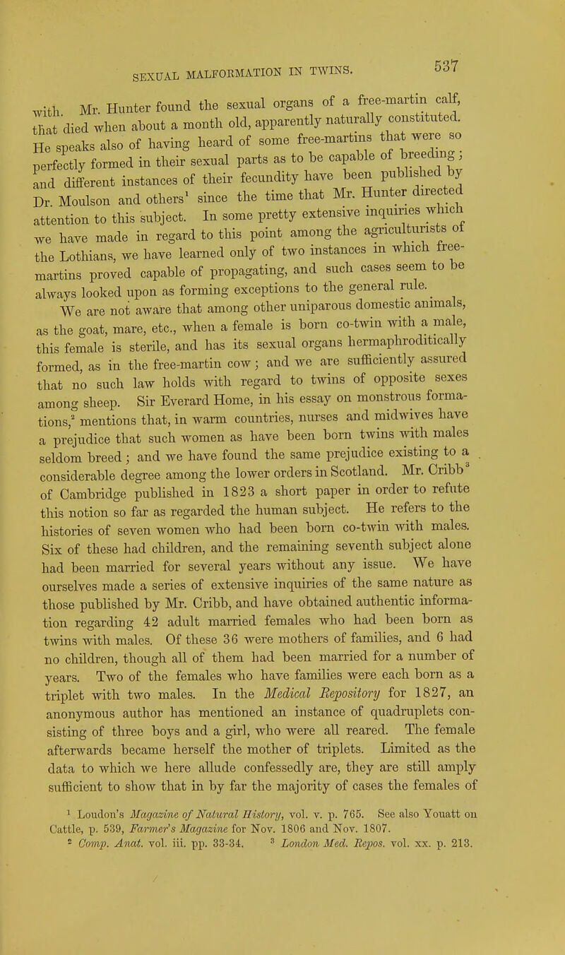 with Mr Hunter found the sexual organs of a free-martin calf, L died when about a month old, apparently naturally constituted. He speaks also of having heard of some free-martins that were so perfectly formed in their sexual parts as to be capable of breed ng. and different instances of their fecundity have been published by Dr Moulson and others^ since the time that Mr. Hunter directed attention to this subject. In some pretty extensive inquiries which have made in regard to this point among the agncu tunsts of the Lothians, we have learned only of two instances m which free- martins proved capable of propagating, and such cases seem to be always looked upon as forming exceptions to the general rule. _ We are not aware that among other uniparous domestic animals, as the goat, mare, etc., when a female is born co-twin with a male, this female is sterile, and has its sexual organs hermaphroditically formed, as in the free-martin cow; and we are sufficiently assured that no such law holds with regard to twins of opposite sexes among sheep. Sir Everard Home, in his essay on monstrous forma- tions,''mentions that, in warm countries, nurses and midwives have a prejudice that such women as have been born twins Avith males seldom breed; and we have found the same prejudice existing to a , considerable degree among the lower orders in Scotland. Mr. Cnbb' of Cambridge pubhshed in 1823 a short paper in order to refute this notion so far as regarded the human subject. He refers to the histories of seven women who had been born co-twin with males. Six of these had children, and the remaining seventh subject alone had been married for several years Avithout any issue. We have ourselves made a series of extensive inquiries of the same nature as those published by Mr. Cribb, and have obtained authentic informa- tion regarding 42 adult married females who had been born as twins with males. Of these 36 were mothers of famihes, and 6 had no children, though all of them had been married for a number of years. Two of the females who have families were each born as a triplet with two males. In the Medical Repository for 1827, an anonymous author has mentioned an instance of quadruplets con- sisting of three boys and a girl, who were aU reared. The female afterwards became herself the mother of triplets. Limited as the data to which we here allude confessedly are, they are still amply sufficient to show that in by far the majority of cases the females of 1 Loudon's Magazine of NaLural IliMory, vol. v. p. 765. See also Youatt on Cattle, p. 539, Farmer's Magazine for Nov. 1806 and Nov. 1807. = Comp. Anat. vol. iii. pp. 33-34. ' London Med. Rejms. vol. xx. p. 213.