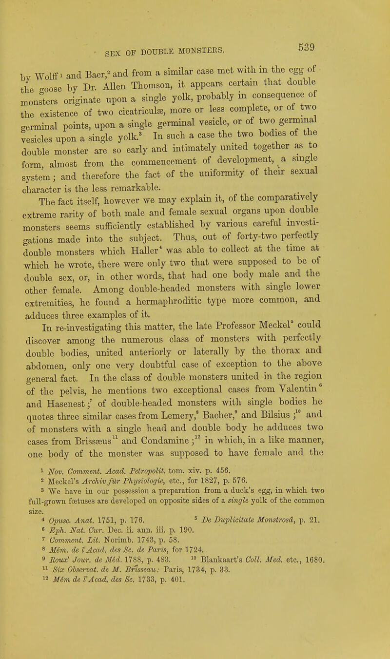 bv Wolff 1 and Baer,^ and from a simUar case met with in the egg of the eoose by Dr. Allen Thomson, it appears certain that double monsters originate upon a single yolk, probably in consequence of the existence of two cicatriculee, more or less complete, or of two germinal points, upon a single germinal vesicle, or of two germinal vesicles upon a single yolk.^ In such a case the two bodies of the double monster are so early and intimately united together as to form ahnost from the commencement of development, a single system; and therefore the fact of the uniformity of their sexual character is the less remarkable. The fact itself, however we may explain it, of the comparatively extreme rarity of both male and female sexual organs upon double monsters seems sufficiently established by various careful investi- gations made into the subject. Thus, out of forty-two perfectly double monsters which Haller' was able to collect at the time at which he wrote, there were only two that were supposed to be of double sex, or, in other words, that had one body male and the other female. Among double-headed monsters with single lower extremities, he found a hermaphroditic type more common, and adduces three examples of it. In re-investigating this matter, the late Professor Meckel could discover among the numerous class of monsters with perfectly double bodies, united anterioriy or laterally by the thorax and abdomen, only one very doubtful case of exception to the above general fact. In the class of double monsters united in the region of the pelvis, he mentions two exceptional cases from Valentin ^ and Hasenest;' of double-headed monsters with single bodies he quotes three similar cases from Lemery,' Bacher, and Bilsius  and of monsters with a single head and double body he adduces two cases from Brissseus^^ and Condamine in which, in a like manner, one body of the monster was supposed to have female and the 1 Nov. Comment. Acad. Petropolit. torn. xiv. p. 456. Meckel's Arcldv fur Phi/siologie, etc., for 1827, p. 576. 3 We have in our possession a preparation from a duck's egg, in wliioh two full-grown foetuses are developed on opposite sides of a single yolk of the common size. * Opusc Anat. 1751, p. 176.  De Buplicitate 3fonstrosd, p. 21.  Eph. Nat. Cur. Dec. ii. <ann. iii. p. 190. Comment. Lit. Norimb. 1743, p. 58. ' M6m. de VAcad. des Sc. de Paris, for 1724. 0 Eoux' Jour, de M&d. 1788, p. 483. Blankaart's Coll. Med. etc., 1680. Six Ohservat. de M. Brisseau: Paris, 1734, p. 33. 12 Mim de I'Acad, des Sc. 1733, p. 401.