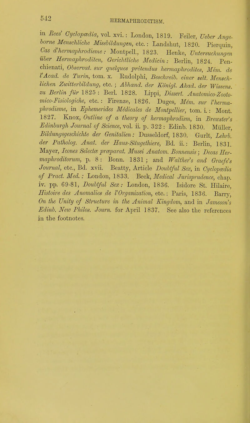 HEEMAPimODITISM. m Bees' Cyclop<2dia, vol. xvi.: London, 1819. Feiler, Ueber Ange- borne Menschliche Missbildungen, etc.: Landshut, 1820. Pierquin, Cas d'hermaphrodisnie: Montpell, 1823. Henke, Untersuchungm uher Hermaphroditen, QericMUche Medicin: Berlin, 1824. Pen- chienati, Observat. sur qtielques pretendus hermaphrodites, Mem. de YAcad. de Turin, torn. x. Rudolphi, Beschreib. einer selt. Mensch- lichen Zwitterbildung, etc. ; Ahhand. der Konigl. Akad. der Wissens. zu Berlin fur 1825 : Berl. 1828. Lippi, Dissert. Aiiatomico-Zooto- mico-Fisiologiche, etc. : Fii-enze, 1826. Duges, Mdm. sur I'herma- phrodisme, in Ephemerides Mddicales de Montpellier, torn. L : Mont. 1827. Knox, Outline of a theory of hermaphrodism, in Brewster's Edinburgh Journal of Science, vol. ii. p. 322 : Edinb. 1830. Miiller, Bildungsgeschichte der Genitalien: Dusseldorf, 1830. Gurlt, Lehrh. der Patlwlog. Anat. der Eaus-Sdugethiere, Bd. ii.: Berlin, 1831. Mayer, Icones Selectee prceparat. Musei Anatom. Bonnensis; Decas Her- maphroditorum, p. 8: Bonn. 1831; and Walther's and Gh-aefe's Journal, etc., Bd. xvii. Beatty, Article Doubtful Sex, in Cyclopcedia of Pract. Med.: London, 1833. Beck, Medical Jurisprudence, chap, iv. pp. 69-81, Doubtfid Sex: London, 1836. Isidore St. Hilaire, Histoire des Anomalies de 1'Organization, etc.: Paris, 1836. Barry, On tfie Unity of Structure in the Animal Kingdom, and in Jameson's Edinb. New Philos. Journ. for April 1837. See also the references in the footnotes.