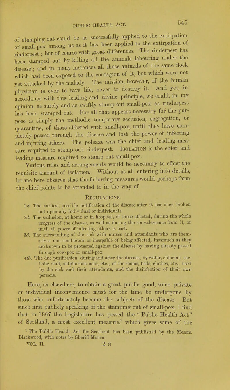 PUBLIC HEALTH ACT. of stamnin- out could be as successfully appUed to the extirpation of small-pox among us as it has been applied to the extirpation of rinderpest; but of course with great differences. The rinderpest has been stamped out by killing all the animals labouring under the disease; and in many instances all those animals of the same flock which had been exposed to the contagion of it, but which were not yet attacked by the malady. The mission, however, of the human physician is ever to save Ufe, never to destroy it. And yet, m accordance with this leading and divine principle, we could, m my opinion, as surely and as swiftly stamp out small-pox as rmderpest has been stamped out. For aU that appears necessary for the pur- pose is simply the methodic temporary seclusion, segregation, or quarantine, of those affected with small-pox, until they have com- pletely passed through the disease and lost the power of infecting and injuring others. The poleaxe was the chief and leading mea- sure required to stamp out rinderpest. Isolation is the chief and leading measure required to stamp out small-pox. Various rules and arrangements would be necessary to effect the requisite amount of isolation. Without at all entering into details, let me here observe that the following measures would perhaps form the chief points to be attended to in the way of Regulations. 1st. The earliest possible notification of the disease after it has once broken out upon any individual or individuals. 2d. The seclusion, at home or in hospital, of those affected, during the whole progress of the disease, as well as during the convalescence from it, or until aU jjower of infecting others is past. 3d. The surrounding of the sick with nurses and attendants who are them- selves non-conductors or incapable of being affected, inasmuch as they are known to be protected against the disease by having already passed through cow-pox or small-pox. ith. The due purification, during and after the disease, by water, chlorine, car- bolic acid, sulphurous acid, etc., of the rooms, beds, clothes, etc., used by the sick and their attendants, and the disinfection of their own persons. Here, as elsewhere, to obtain a great public good, some private or individual inconvenience must for the time be undergone by those who unfortunately become the subjects of the disease. But since first publicly spealdng of the stamping out of small-pox, I find that in 1867 the Legislature has passed the  Public Health Act of Scotland, a most excellent measure, which gives some of the 1 The Public Health Act for Scotland has been published by the Messrs. Blackwood, with notes by Sheriff Monro. VOL. IL 2 N