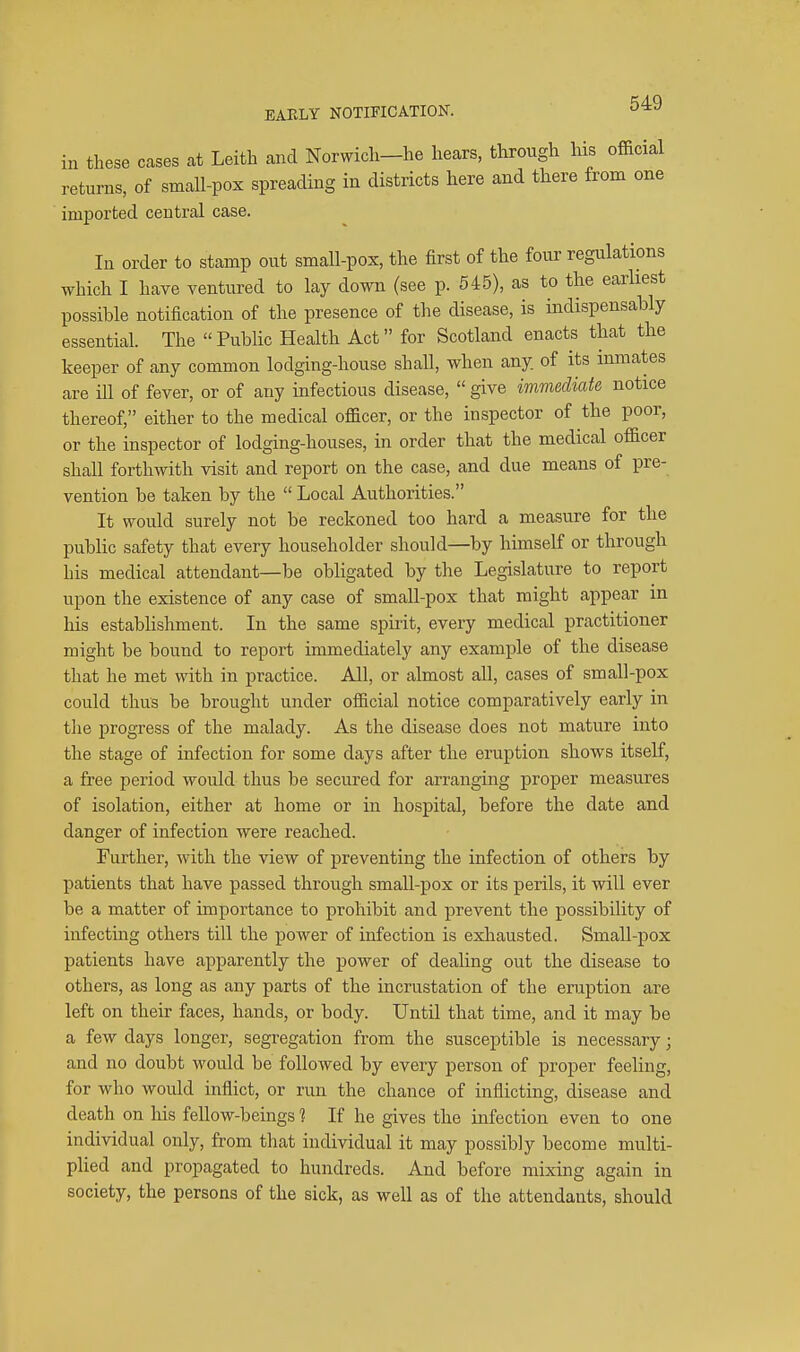 BAKLY NOTIFICATION. in these cases at Leitli and Norwicli-he hears, through his official returns, of small-pox spreading in districts here and there from one imported central case. In order to stamp out small-pox, the first of the four regulations which I have ventured to lay down (see p. 545), as to the earliest possible notification of the presence of the disease, is mdispensably essential. The Public Health Act for Scotland enacts that the keeper of any common lodging-house shall, when any of its inmates are ill of fever, or of any infectious disease,  give immediate notice thereof, either to the medical officer, or the inspector of the poor, or the inspector of lodging-houses, in order that the medical officer shall forthwith visit and report on the case, and due means of pre- vention be taken by the  Local Authorities. It would surely not be reckoned too hard a measure for the public safety that every householder should—by himself or through his medical attendant—be obligated by the Legislature to report upon the existence of any case of small-pox that might appear in his establishment. In the same spirit, every medical practitioner might be bound to report immediately any example of the disease that he met with in practice. All, or almost all, cases of small-pox could thus be brought under official notice comparatively early in tlie progress of the malady. As the disease does not mature into the stage of infection for some days after the eruption shows itself, a free period would thus be secured for arranging proper measures of isolation, either at home or in hospital, before the date and danger of infection were reached. Further, with the view of preventing the infection of others by patients that have passed through small-pox or its perils, it will ever be a matter of importance to prohibit and prevent the possibility of infecting others till the power of infection is exhausted. Small-pox patients have apparently the power of dealing out the disease to others, as long as any parts of the incrustation of the eruption are left on their faces, hands, or body. Until that time, and it may be a few days longer, segregation from the susceptible is necessary; and no doubt would be followed by every person of proper feeling, for who would inflict, or run the chance of inflicting, disease and death on his fellow-beings 1 If he gives the infection even to one individual only, from that individual it may possibly become multi- plied and propagated to hundreds. And before mixing again in society, the persons of the sick, as well as of the attendants, should