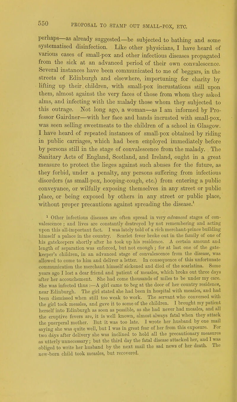 perhaps—as already suggested—be subjected to bathing and some systematised disinfection. Like other physicians, I have heard of various cases of small-pox and other infectious diseases propagated from the sick at an advanced period of their own convalescence. Several instances have been communicated to me of beggars, in the streets of Edinburgh and elsewhere, importuning for charity by lifting up their children, with small-pox incrustations still upon them, almost against the very faces of those from whom they asked alms, and infecting with the malady those whom they subjected to this outrage. Not long ago, a woman—as I am informed by Pro- fessor Gairdner—with her face and hands incrusted with small-pox, was seen selling sweetmeats to the children of a school in Glasgow. I have heard of repeated instances of small-pox obtained by riding in jjublic carriages, which had been erhployed immediately before by persons stUl in the stage of convalescence from the malady. The Sanitary Acts of England, Scotland, and Ireland, ought in a great measure to protect the lieges against such abuses for the future, as they forbid, under a penalty, any persons suffering from infectious disorders (as small-pox, hooping-cough, etc.) from entering a public conveyance, or wilfully exposing themselves in any street or public place, or being exposed by others in any street or public place, without proper precautions against spreading the disease.^ ^ Other infectious diseases are often spread in very advanced stages of con- valescence ; and lives are constantly destroyed by not remembering and acting npon tliis all-important fact. I was lately told of a ricli mercbant-prince buUding liimself a palace in the conntiy. Scarlet fever broke out in tbe famUy of one of his gatekeepers shortly after he took up his residence. A certaia amoimt and length of separation was enforced, but not enough ; for at last one of the gate- keeper's cliildi-en, in an advanced stage of convalescence from the disease, was allowed to come to him and deliver a letter. In consequence of this unfortunate communication the merchant himself sickened and died of the scarlatina. Some years ago I lost a dear friend and patient of measles, which broke out three days after her accouchement. She had come thousands of miles to be under my care. She was infected thus :—A gu-1 came to beg at the door of her country residence, near Edinburgh. The girl stated she had been in hospital with measles, and had been dismissed when still too weak to work. The servant who conversed with the girl took measles, and gave it to some of the children. I brought my patient herself into Edinburgh as soon as possible, as she had never had measles, and all the eruptive fevers are, it is well known, almost always fatal when they attack the iiuerperal mother. But it was too late. I wrote her husband by one n;ail saying she was quite well, but I was in great fear of her from this exposure. For two days after delivery she was inclined to hold all the precautionary measures as utterly unnecessary; but the third day the fatal disease attacked her, and I was obliged to write her husband by the next mail the sad news of her death. The new-born child took measles, but recovered.