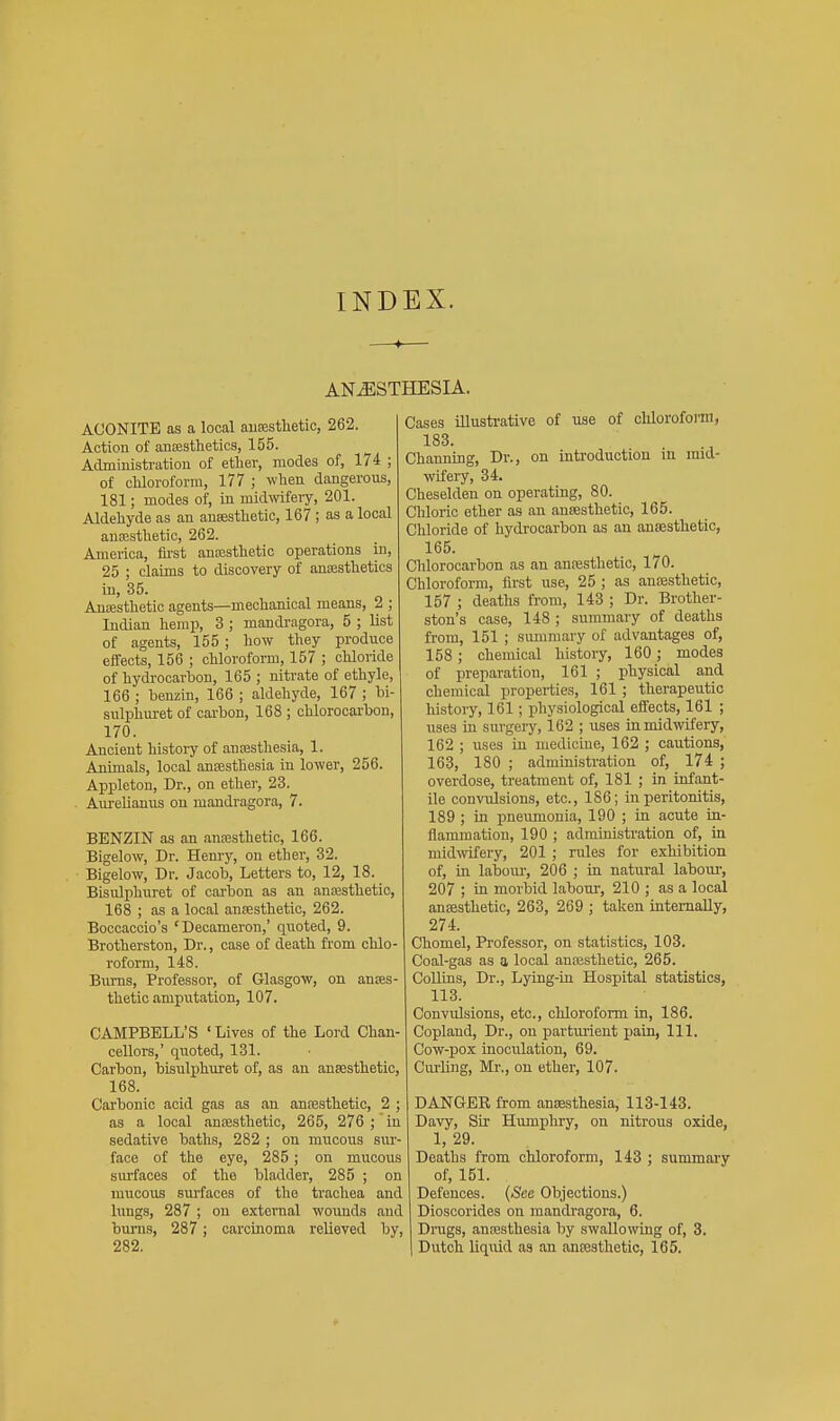 INDEX. ANESTHESIA. ACONITE as a local ausesthetic, 262. Action of anEesthetics, 155. Admmistration of etlier, modes of, 174 ; of cUorofomi, 177 ; when dangerous, 181; modes of, in midwfevy, 201. Aldehyde as an antestlietic, 167; as a local ansesthetio, 262. America, fii'st anasstlietic operations in, 25 ; claims to discovery of anEBstheties in, 35. AuEBsthetic agents—mechanical means, 2 ; Indian hemp, 3 ; mandragora, 5 ; list of agents, 155 ; how they produce effects, 156 ; chloroform, 157 ; chloride of hydrocarbon, 165 ; nitrate of ethyle, 166 ; benzin, 166 ; aldehyde, 167 ; bi- sulphuret of carbon, 168 ; chlorocarbon, 170. Ancient history of auassthesia, 1. Animals, local antesthesia in lower, 256. Appleton, Dr., on ether, 23. . Aureliamis on mandragora, 7. BENZIN as an .mresthetic, 166. Bigelow, Dr. Hemy, on ether, 32. Bigelow, Dr. Jacob, Letters to, 12, 18. Bisulphuret of carbon as an anresthetio, 168 ; as a local ansesthetio, 262. Boccaccio's 'Decameron,' quoted, 9. Brotherston, Dr., case of death from chlo- roform, 148. Brrms, Professor, of Glasgow, on anses- thetio amputation, 107. CAMPBELL'S ' Lives of the Lord Chan- cellors,' quoted, 131. Carbon, bisulphuret of, as an anesthetic, 168. Carbonic acid gas as an anfesthetic, 2 ; as a local anaesthetic, 265, 276 ; in sedative baths, 282 ; on mucous siu'- face of the eye, 285; on mucous surfaces of the bladder, 285 ; on mucous surfaces of the trachea and lungs, 287 ; on external wounds .md burns, 287; carcinoma relieved by, 282. Cases illustrative of use of clilorofonn, 183. Channing, Dr., on introduction iu mid- wifery, 34. Cheselden on operating, 80. Chloric ether as an anaesthetic, 165. Chloride of hydrocarbon as an ansestlietic, 165. Chlorocarbon as an anfesthetic, 170. Chloroform, first use, 25 ; as anaesthetic, 157 ; deaths from, 143 ; Dr. Brother- ston's case, 148 ; summary of deaths from, 151 ; summary of advantages of, 158; chemical history, 160; modes of preparation, 161 ; physical and chemical properties, 161 ; therapeutic history, 161; physiological effects, 161 ; uses in surgery, 162 ; uses in midwifery, 162 ; uses in medicine, 162 ; cautions, 163, 180 ; administration of, 174 ; overdose, treatment of, 181 ; in infant- ile convulsions, etc., 186; in peritonitis, 189 ; in pneumonia, 190 ; in acute in- flammation, 190 ; administration of, in midwifery, 201 ; rules for exhibition of, in laboiu', 206 ; in natural laboui-, 207 ; in morbid labour, 210 ; as a local ansesthetic, 263, 269 ; taken internally, 274. Chomel, Professor, on statistics, 103. Coal-gas as a local ansesthetic, 265. Collins, Dr., Lying-in Hospital statistics, 113. Convulsions, etc., chloroform in, 186. Copland, Dr., on parturient jjain. 111. Cow-pox inoculation, 69. Curling, Mi'., on ether, 107. DANGER from anaesthesia, 113-143. Davy, Sir Hvunphry, on nitrous oxide, 1, 29. Deaths from chloroform, 143 ; summary of, 151. Defences. {See Objections.) Dioscorides on mandragora, 6. Drags, anaesthesia by swallowing of, 3. Dutch liquid as an ansesthetic, 165.