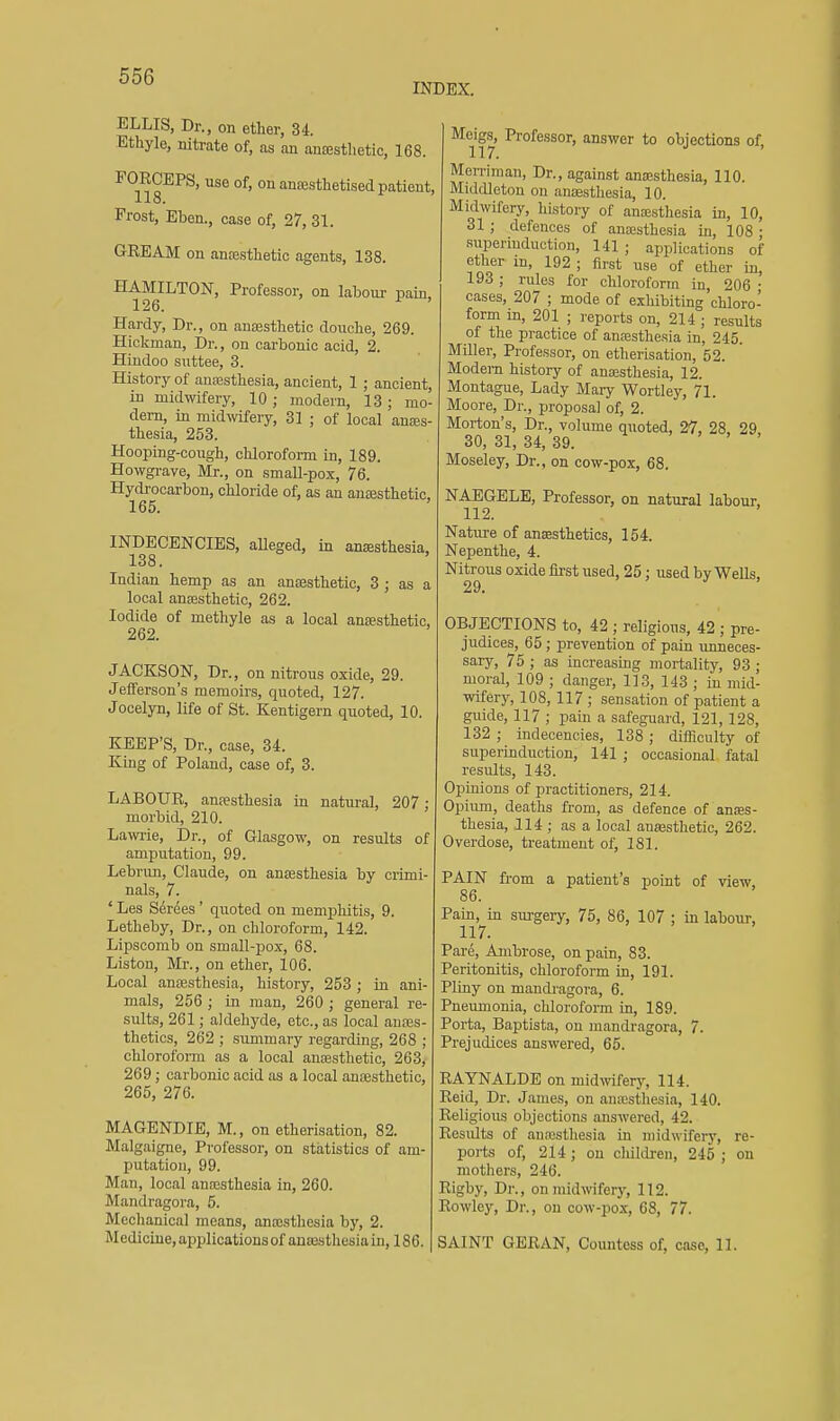 INDEX. ELLIS, Dr., on ether, 34. Ethyle, nitrate of, as an aneesthetic, 168. POECEPS, use of, on ancesthetised patient, 118. Frost, Eben., case of, 27, 31. GREAM on anfesthetio agents, 138. HAMILTON, Professor, on labour pain, 126. Hardy, Dr., on ansesthetic douche, 269. Hickman, Dr., on carbonic acid, 2. Hindoo suttee, 3. History of anaasthesia, ancient, 1 ; ancient, in midwifery, 10; modern, 13; mo- dem, in midwifery, 31 ; of local anses- thesia, 253. Hooping-cough, chloroform in, 189. Howgrave, Mr., on small-pox, 76. Hydrocarbon, chloride of, as an anajsthetic. 165. INDECENCIES, alleged, in anaesthesia, 138. Indian hemp as an anaesthetic, 3 ; as a local anesthetic, 262. Iodide of methyle as a local anaesthetic, 262. JACKSON, Dr., on nitrous oxide, 29. Jefferson's memoirs, quoted, 127. Jocelyn, life of St. Kentigern quoted, 10. KEEP'S, Dr., case, 34. King of Poland, case of, 3. LABOUR, anesthesia in natural, 207; morbid, 210. Lawrie, Dr., of Glasgow, on results of amputation, 99. Lebrun, Claude, on anaesthesia by crimi- nals, 7. ' Les Serees ' quoted on memphitis, 9. Letheby, Dr., on chloroform, 142. Lij)scomb on small-pox, 68. Listou, Mr., on ether, 106. Local anaesthesia, history, 253 ; in ani- mals, 256 ; in man, 260 ; general re- sults, 261; aldehyde, etc., as local anes- thetics, 262 ; summary regarding, 268 ; chloroform as a local ansssthetic, 263, 269; carbonic acid as a local autesthetic, 265, 276. MAGENDIE, M., on etherisation, 82. Malgaigne, Professor, on statistics of am- putation, 99. Man, local anesthesia in, 260. Mandragora, 5. Mechanical means, anaisthesia by, 2. Medicine, applications of antesthesia in, 186. Meigs, Professor, answer to objections of 117. Men-iman, Dr., against aneesthesia, 110. Middleton on anesthesia, 10. Midwifery, history of anajsthesia in, 10, 31 ; defences of anesthesia in, 108 ; supenuduction, 141; applications of ether in, 192 ; first use of ether in, 193 ; rules for chloroform in, 206 • cases, 207 ; mode of exhibiting chloro- form in, 201 ; reports on, 214 ; results of the practice of anesthesia in, 245. Miller, Professor, on etherisation, 52. Modern history of anesthesia, 12. Montague, Lady Mary Wortley, 71. Moore, Dr., proposal of, 2. Morton's, Dr., volume quoted, 27, 28. 29 30, 31, 34, 39. > ' , , Moseley, Dr., on cow-pox, 68. NAEGELE, Professor, on natural labour, 112. Nature of anesthetics, 154. Nepenthe, 4. Nitrous oxide first used, 25: used by Wells, 29. OBJECTIONS to, 42 ; religious, 42 ; pre- judices, 65 ; prevention of pain unneces- sary, 75 ; as increasing mortality, 93 ; moral, 109 ; danger, 113, 143 ; in mid- wifery, 108, 117 ; sensation of patient a guide, 117 ; pain a safeguard, 121, 128, 132 ; indecencies, 138 ; difficulty of superinduction, 141 ; occasional, fatal results, 143. Opinions of practitioners, 214. Opium, deaths from, as defence of anes- thesia, 114 ; as a local anesthetic, 262. Overdose, treatment of, 181. PAIN from a patient's point of view 86. Pain, in surgery, 75, 86, 107 ; in labour, 117. Pare, Ambrose, on pain, 83. Peritonitis, chloroform in, 191. Pliny on mandragora, 6. Pneumonia, chloroform in, 189. Porta, Baptista, on mandragora, 7. Prejudices answered, 65. RAYNALDE on midwifery, 114. Reid, Dr. James, on anesthesia, 140. Religious objections answered, 42. Results of anesthesia in midwifery, re- ports of, 214; on children, 245 ; on mothers, 246. Rigby, Dr., onmidwifer}', 112. Rowley, Dr., on cow-pox, 68, 77. SAINT GERAN, Countess of, case, 11.