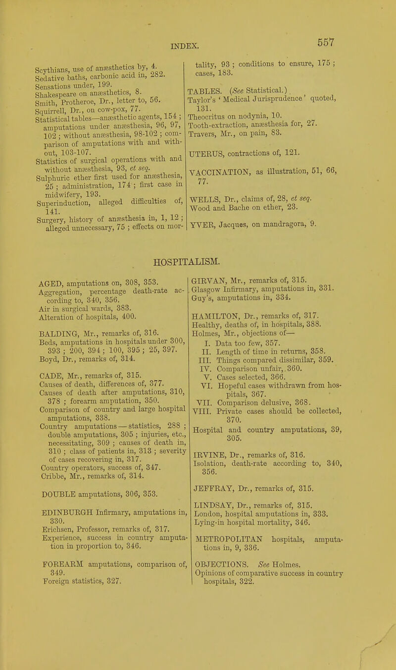 Scythians, use of anaesthetics by, 4. Sedative baths, carbouic acid m, M^. Sensations imder, 199. ^ Shakespeare on anesthetics, 8. Smith, Pi-otheroe, Dr., letter to, 56. SquuTell, Dr., on cow-pox, 77. Statistical tables—anajsthetic agents,^!54 ; amputations under anesthesia, 96, 97, 102 ; without ansesthesia, 98-102 ; com- parison of amputations with and with- out, 103-107. Statistics of surgical operations with and ■svithout anesthesia, 93, et seq. Sulphuric ether first used for anesthesia, 25 ; administration, 174 ; first case in midwifery, 193. Superinduction, alleged diflaculties of, 141. Surgery, histoiy of anesthesia id, 1, 12 ; alleged unnecessary, 75 ; effects on mor- tality, 93 ; conditions to ensure, 175 ; cases, 183. TABLES. (/See Statistical.) Taylor's ' Medical Jurisprudence ' quoted, 131. Theocritus on nodynia, 10. Tooth-extraction, anesthesia for, 27. Travers, Mr., on pain, 83. UTERUS, contractions of, 121. VACCINATION, as illustration, 51, 66, 77. WELLS, Dr., claims of, 28, et seq. Wood and Baohe on ether, 23. YVER, Jacques, on mandragora, 9. HOSPITALISM. AGED, amputations on, 308, 353. Aggregation, percentage death-rate ac- cording to, 340, 356. Air in sui-gical wards, 383. Alteration of hospitals, 400. BALDING, Mr., remarks of, 316. Beds, amputations in hospitals under 300, 393 ; 200, 394; 100, 395 ; 25, 397. Boyd, Dr., remarks of, 314. CADE, Mr., remarks of, 315. Causes of death, differences of, 377. Causes of death after amputations, 310, 378 ; forearm amputation, 350. Comparison of country and large hospital amputations, 338. Country amputations — statistics, 288 ; double amputations, 305 ; iujuries, etc., necessitating, 309 ; causes of death in, 310 ; class of patients in, 313 ; severity of cases recovering in, 317. Country operators, success of, 347. Cribbe, Mr., remarks of, 314. DOUBLE amputations, 306, 353. EDINBURGH Infirmary, amputations in, 330. Erichsen, Professor, remarks of, 317. Experience, success ui country amputa- tion in proportion to, 346. GIRVAN, Mr., remarks of, 315. Glasgow luftrmary, amputations in, 331. Guy's, amputations in, 334. HAMILTON, Dr., remarks of, 317. Healthy, deaths of, in hospitals, 388. Holmes, Mr., objections of— I. Data too few, 357. II. Length of time in returns, 358. III. Things compared dissimilar, 359. IV. Comparison unfair,. 360. V. Cases selected, 366. VI. Hopeful cases withdrawn from hos- pitals, 367. VII. Comparison delusive, 368. VIII. Private cases should be collected, 370. Hospital and country amputations, 39, 305. IRVINE, Dr., remarks of, 316. Isolation, death-rate according to, 340, 356. JEFFRAY, Dr., remarks of, 315. LINDSAY, Dr., remarks of, 315. Loudon, hospital amputations in, 333. Lying-in hospital mortality, 346. METROPOLITAN hospitals, amputa- tions in, 9, 336. FOREARM amputations, comparison of, OBJECTIONS, -^ee Holmes. 349. Opinions of comparative success in country Foreign statistics, 327. I hospitals, 322.