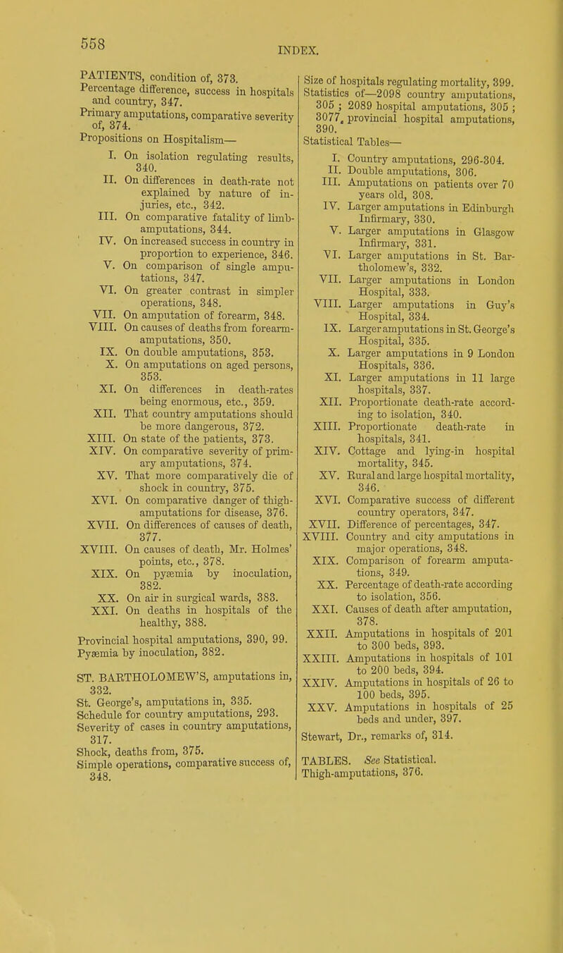 INDEX. PATIENTS, condition of, 373. Percentage diflference, success in hospitals and country, 347. Primary amputations, comparative severity of, 374. Propositions on Hospitalism— I. On isolation regulating results, 340. II. On differences in death-rate not explained by nature of in- juries, etc., 342. III. On comparative fatality of limb- amputations, 344. rV. On increased success in country in proportion to experience, 346. V. On comparison of single ampu- tations, 347. VI. On greater contrast in simpler operations, 348. VII. On amputation of forearm, 348. VIII. On causes of deaths from forearm- amputations, 350. IX. On double amputations, 353. X. On amputations on aged persons, 353. XI. On differences in death-rates being enormous, etc., 359. XII. That country amputations should be more dangerous, 372. XIII. On state of the patients, 373. XIV. On comjparative severity of prim- ary amputations, 374. XV. That more comparatively die of shook in country, 375. XVI. On comparative danger of thigh- amputations for disease, 376. XVII. On differences of causes of death, 377. XVIII. On causes of death, Mr. Holmes' points, etc., 378. XIX. On pyaemia by inoculation, 382. XX. On air in surgical wards, 383. XXI. On deaths in hospitals of the healthy, 388. Provincial hospital amputations, 390, 99. Pyaemia by inoculation, 382. ST. BARTHOLOMEW'S, amputations in, 332. St. George's, amputations in, 335. Schedule for coimtry amputations, 293. Severity of cases in country amputations, 317. Shock, deaths from, 375. Simple operations, comparative success of, 348. Size of hospitals regulating mortality, 399. Statistics of—2098 country amputations, 305 ; 2089 hospital amputations, 305 ; 3077, provincial hospital amputations, 390. Statistical Tables— I. Country amputations, 296-304. II. Double amputations, 306. III. Amputations on patients over 70 years old, 308. IV. Larger amputations in Edinburgh Infirmary, 330. V. Larger amputations in Glasgow Infirmaiy, 331. VI. Larger amputations in St. Bar- tholomew's, 332. VII. Larger amputations in London Hospital, 333. VIII. Larger amputations in Guy's Hospital, 334. IX. Larger amputations in St. George's Hospital, 335. X. Larger amputations in 9 London Hospitals, 336. XI. Larger amputations in 11 large hospitals, 337. XII. Proportionate death-rate accord- ing to isolation, 340. XIII. Proportionate death-rate m hospitals, 341. XIV. Cottage and lying-in hospital mortality, 345. XV. Rural and large hospital mortality, 346. XVI. Comparative success of different country operators, 347. XVII. Difference of percentages, 347. XVIII. Country and city amputations in major operations, 348. XIX. Comparison of forearm amputa- tions, 349. XX. Percentage of death-rate according to isolation, 356. XXI. Causes of death after amputation, 378. XXII. Amputations in hospitals of 201 to 300 beds, 393. XXIII. Amputations in hospitals of 101 to 200 beds, 394. XXrV. Amputations in hospitals of 26 to 100 beds, 395. XXV. Amputations in hospitals of 25 beds and imder, 397. Stewart, Dr., remarks of, 314. TABLES. Sec Statistical. Thigh-amputations, 370.