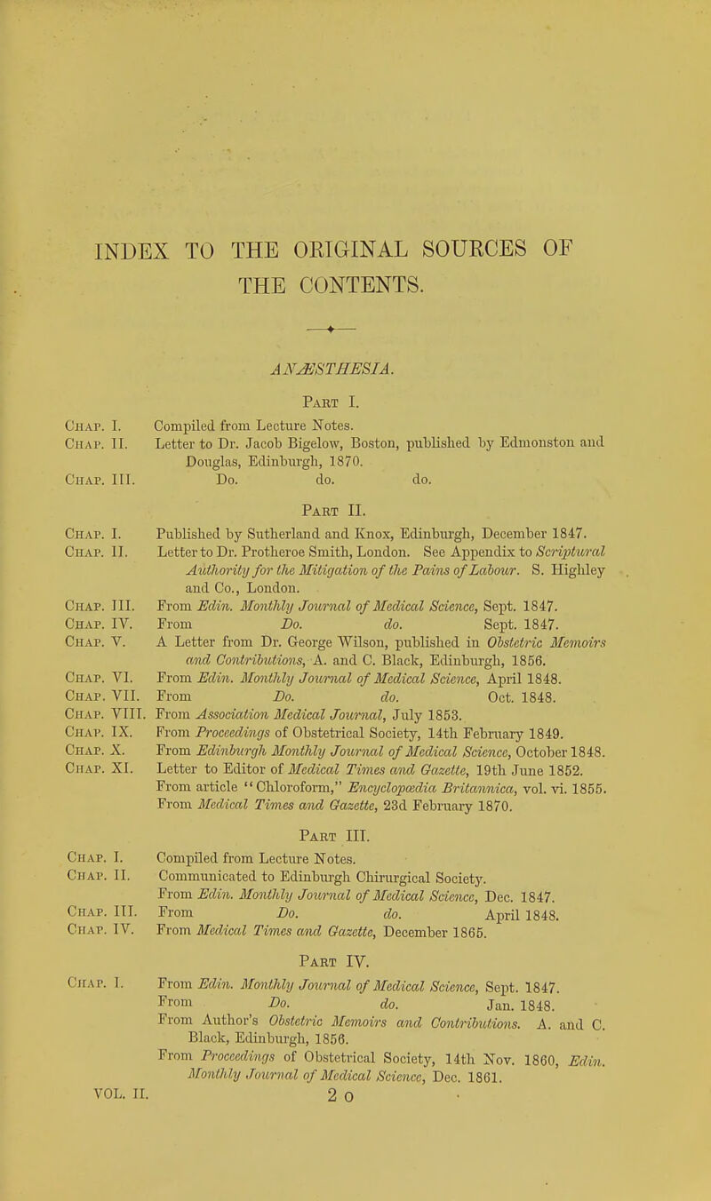 INDEX TO THE ORIGINAL SOURCES OF THE CONTENTS. ANJSSTHESIA. Part I. CHAr. I. Compiled from Lecture Notes. CiiAP. II. Letter to Dr. Jacob Bigelow, Boston, published by Edmoiiston and Douglas, Edinburgh, 1870. Chap. 111. Do. do. do. Part II. Chap. I. Published by Sutherland and Knox, Edinbiu-gh, December 1847. Chap. II. Letter to Dr. Protheroe Smith, London. See Appendix to Scriptural Authority for the Mitigation of the Pains of Labour. S. Highley and Co., London. Chap. III. Yvom Eclin. Monthly Joiornal of Medical Science, &e]}t. 1847. Chap. IV. From Do. do. Sept. 1847. Chap. V. A Letter from Dr. George Wilson, published in Obstetric Memoirs and Contributions, A. and C. Black, Edinbm-gh, 1856. Chap. VI. From Edin. Monthly Journal of Medical Science, April 1848. Chap. VII. From Do. do. Oct. 1848. Chap. VIII. From Association Medical Journal, July 1853. Chap. IX. From Proceedings of Obstetrical Society, 14th February 1849. Chap. X. From Edinburgh Monthly Journal of Medical Science, October 1848. Chap. XI. Letter to Editor of Medical Times aiul Gazette, 19th June 1852. From article Chloroform, Encyclopedia Britanniea, vol. vi. 1855. From Medical Times and Gazette, 23d February 1870. Part III. Chap. I. Compiled from Lecture Notes. Chap. II. Communicated to Edinbui-gh Chirurgical Society. From Edin. Monthly Journal of Medical Science, Dec. 1847. III. From Do. do. April 1848. IV. From Medical Times and Gazette, December 1865. Part IV. From Edin. Monthly Journal of Medical Science, Sept. 1847. From Do. do. Jan. 1848. From Author's Obstetric Memoirs and Contributions. A. and C. Black, Edinburgh, 1856. From Proceedings of Obstetrical Society, 14th Nov. 1860, Edin. Monthly Journal of Medical Science, Dec. 1861. VOL. n. 2 0 Chap. Chap. Chap. 1.