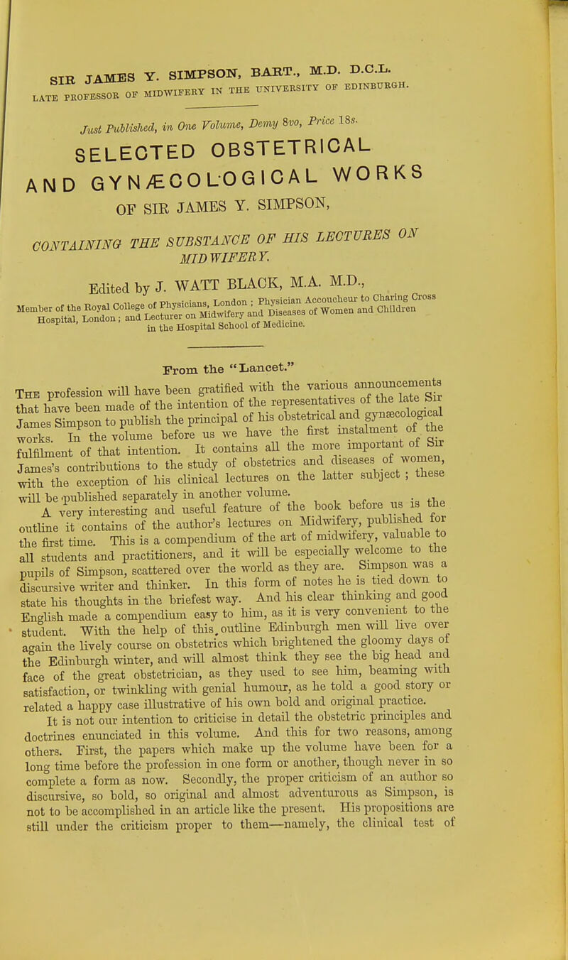 JAMBS Y. SIMPSON, BART., M.D. D.C.L. MiTiWIFERY IN THE UNIVERSITY OF EDINBURGH. LATE PROFESSOR OF MIDWIFERY IJN Just Published, in One Volume, Demy Svo, Price Us. SELECTED OBSTETRICAL AND GYN>€COLOGICAL WORKS OF SIR JAMES Y. SIMPSON, CONTAINim THE SUBSTANCE OF HIS LECTURES ON MIDWIFERY. Edited by J. WATT BLACK, M.A. M.D., ^ . ^ Hospital School of Medicine. Prom the Lancet. The profession will have been gratified with the various anrio—^^^^ that have been made of the intention of the representatives of the late Sir ?al^SiLpson tTpubUsh the principal of his obstetrical and gynecological works In the volume before us we have the first instalment of the MfiSient of that intention. It contains aU the more important of Srr JamSs contributions to the study of obstetrics and diseases of women with the exception of his clinical lectures on the latter subject ; these will be .published separately in another volume. , A very interesting and useful featm-e of the book before us is the outline it contains of the author's lectures on mdwifery, P^^l^^^f for the first time. This is a compendium of the art of midwifery, valuable to all students and practitioners, and it will be especiaUy welcome to the pupils of Simpson, scattered over the world as they are. Simpson was a Lcursive writer and thinker. In this form of notes he is tied down to state his thoughts in the briefest way. And his clear thinking and good English made a compendium easy to him, as it is very convenient to the student. With the help of this, outline Edinburgh men will live over a^ain the lively course on obstetrics which brightened the gloomy days ot the Edinburgh winter, and wiU almost think they see the big head and face of the great obstetrician, as they used to see liim, beaming with satisfaction, or twinkling with genial humour, as he told a good story or related a happy case illustrative of his own bold and original practice. It is not our intention to criticise in detail the obstetric principles and doctrines enunciated in this volume. And this for two reasons, among others. First, the papers which make up the volume have been for a long time before the profession in one form or another, though never in so complete a form as now. Secondly, the proper criticism of an author so discursive, so bold, so original and almost adventurous as Simpson, is not to be accomplished in an article like the present. His propositions are still under the criticism proper to them—namely, the clinical test of