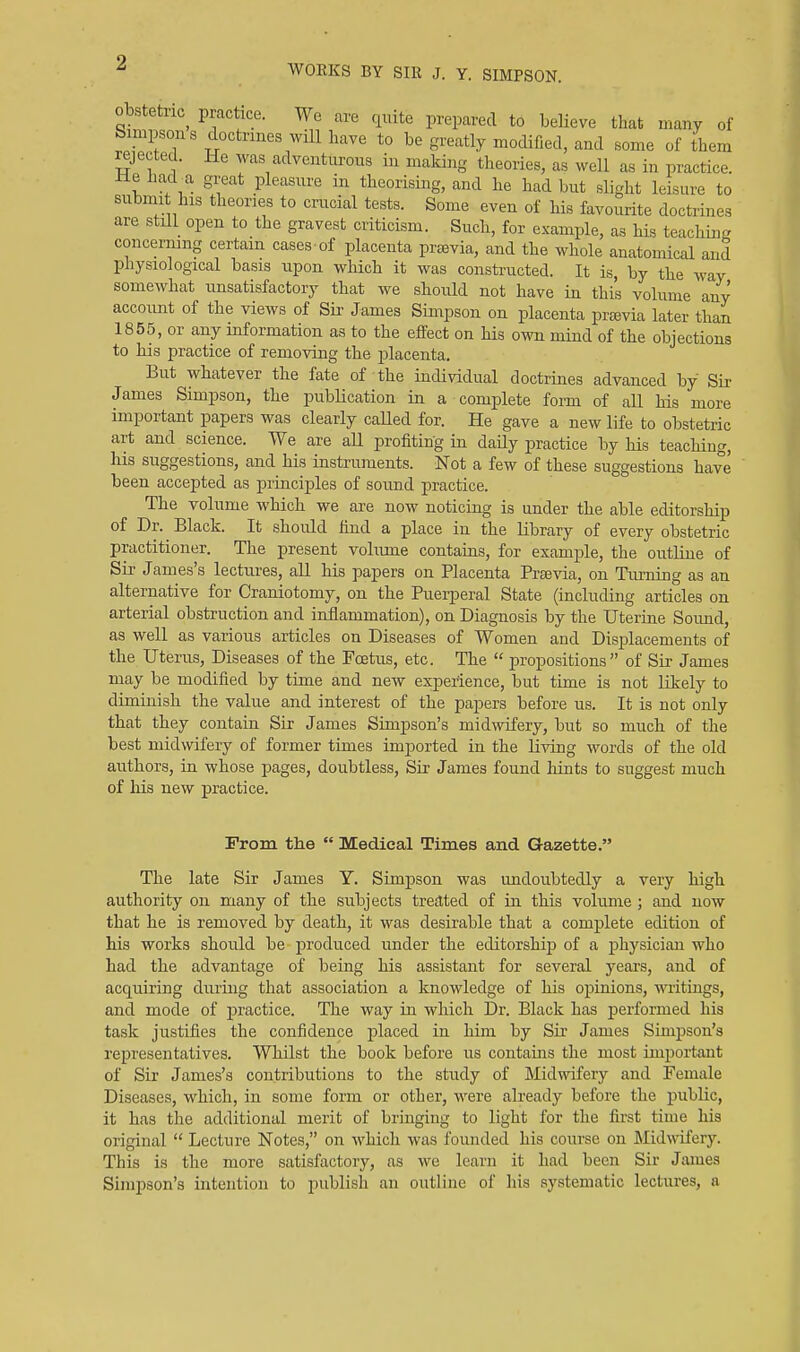 WOEKS BY SIR J. Y. SIMPSON. obstetric practice. We are quite prepared to beUeve that many of Simpsons doctrines will have to be greatly modified, and some of them rejected. He was adventurous in making theories, as well as in practice. He had a great pleasure in theorising, and he had but slight leisure to submit his theories to crucial tests. Some even of his favourite doctrines are still open to the gravest criticism. Such, for example, as his teachuiR concerning certain cases-of placenta prsevia, and the whole anatomical and physiological basis upon which it was constructed. It is, by the way somewhat unsatisfactory that we should not have in this volume any account of the views of Sii- James Simpson on placenta prajvia later than 1855, or any information as to the effect on his own mind of the objections to his practice of removing the placenta. But whatever the fate of the individual doctrines advanced by Su- James Simpson, the publication in a complete form of all his more important papers was clearly caUed for. He gave a new life to obstetric art and science. VVe are all profiting in daily practice by his teaching, his suggestions, and his instruments. Not a few of these suggestions have been accepted as princij)les of sound practice. The volume which we are now noticing is under the able editorship of Dr. Black. It should find a place in the library of every obstetric practitioner. The present volume contains, for example, the outline of Sir James's lectures, all his papers on Placenta Prsevia, on Turning as an alternative for Craniotomy, on the Puerperal State (including articles on arterial obstruction and inflammation), on Diagnosis by the Uterine Sound, as well as various articles on Diseases of Women and Displacements of the Uterus, Diseases of the Foetus, etc. The propositions of Sir James may be modified by time and new experience, but time is not Hkely to diminish the value and interest of the papers before us. It is not only that they contain Sir James Simpson's midwifery, but so much of the best midwifery of former times imported in the living words of the old authors, in whose pages, doubtless, Sir James found liints to suggest much of his new practice. From the Medical Times and Gazette. The late Sir James Y. Simj)Son was imdoiibtedly a very high authority on many of the subjects treated of in this volume ; and now that he is removed by death, it was desirable that a complete edition of his works should be produced under the editorship of a physician who had the advantage of being his assistant for several yeai'S, and of acquiring during that association a knowledge of his opinions, writings, and mode of practice. The way in which Dr. Black has performed his task justifies the confidence placed in him by Sir James Simpson's representatives. Whilst the book before us contains the most important of Sir James's contributions to the study of Midwifery and Female Diseases, which, in some form or other, were already before the public, it has the additional merit of bringing to light for the first time his original Lecture Notes, on whicli was founded his course on l\Iid\nfery. This is the more satisfactory, as we learn it had been Sir James Simpson's intention to publish an outline of his systematic lectures, a