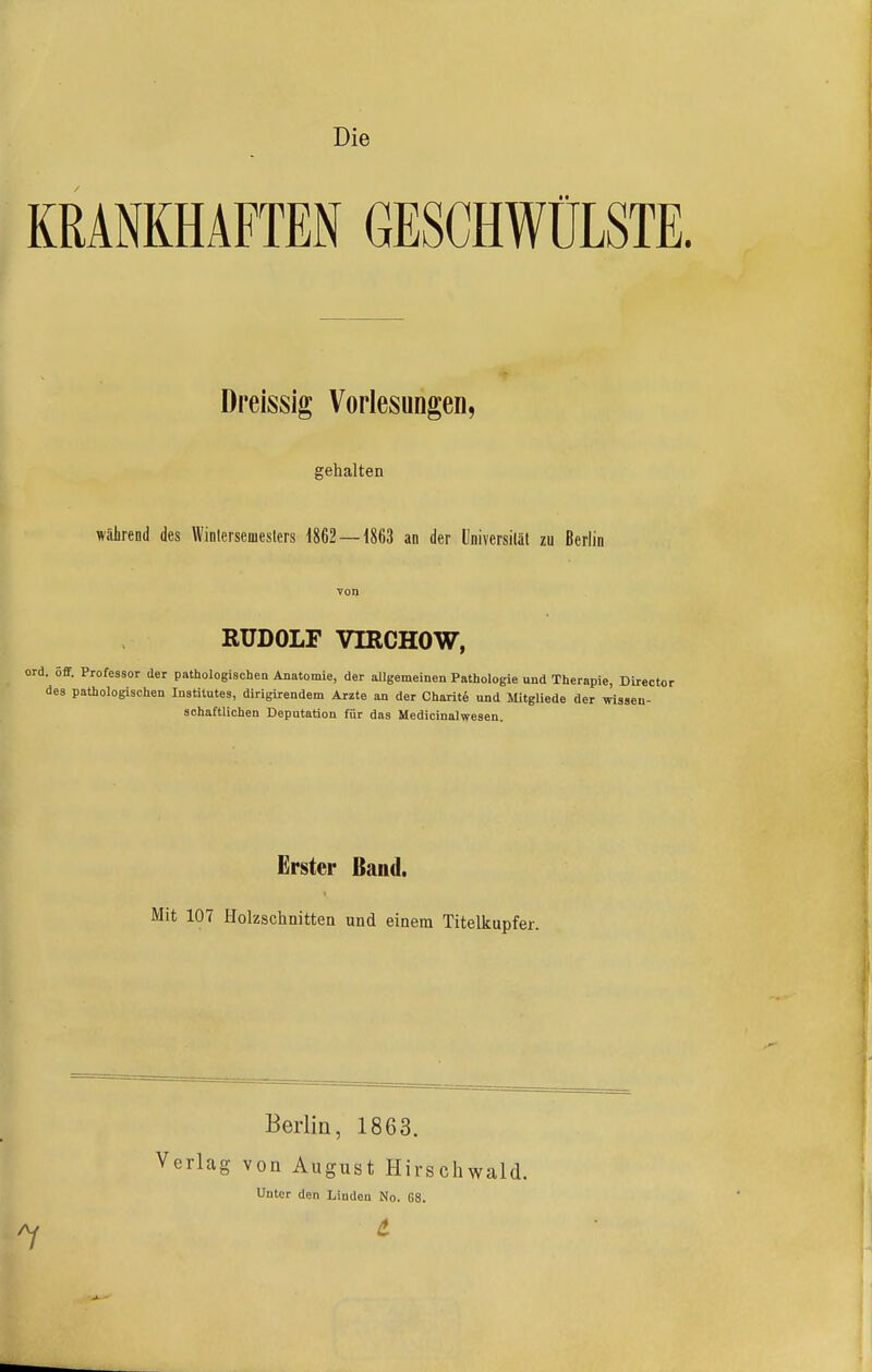 Die KRANKHAFTEN GESCHWÜLSTE. Dreissig Vorlesungen, gehalten während des Winlersemeslers 1862 — 1863 an der Universilät zu Berlin RUDOLF VIRCHOW, ord. öff. Professor der pathologischen Anatomie, der allgemeinen Pathologie und Therapie, Dlrector des pathologischen Institutes, dirigirendem Arzte an der Charite und Mitgliede der wissen- schaftlichen Deputation für das Medicinalwesen. Erster Band, Mit 107 Holzschnitten und einem Titelkupfer. Berlin, 1863. Verlag von August Hirschwald. Unter den Linden No. 68. /y i