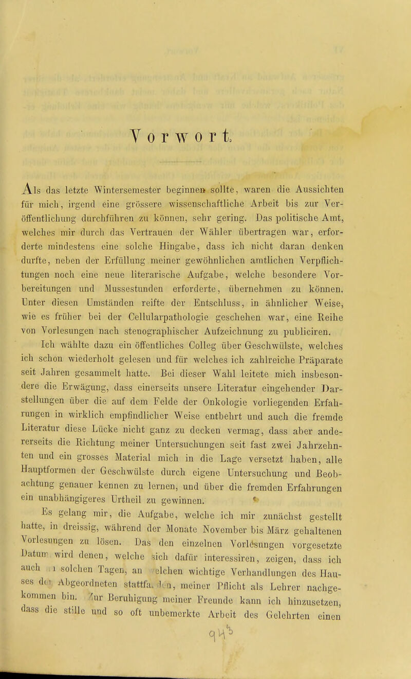 Vorwort, Als das letzte Winterseraester beginne» sollte, waren die Aussiebten für mich, irgend eine grössere wissenscliaftliche Arbeit bis zur Ver- öffentlichung durchführen 7ai können, sehr gering. Das politische Amt, welches mir durch das Vertrauen der Wähler übertragen war, erfor- derte mindestens eine solche Hingabe, dass ich nicht daran denken durfte, neben der Erfüllung meiner gewöhnlichen amtlichen Verpflich- tungen noch eine neue literarische Aufgabe, welche besondere Vor- bereitungen und Mussestunden erforderte, übernehmen zu können. Unter diesen Umständen reifte der Entschluss, in ähnlicher Weise, wie es früher bei der Cellularpathologie geschehen war, eine Reihe von Vorlesungen nach stenographischer Aufzeichnung zu publiciren. Ich wählte dazu ein öffentliches CoUeg über Geschwülste, welches ich schon wiederholt gelesen und für welches ich zahlreiche Präparate seit Jahren gesammelt hatte. Bei dieser Wahl leitete mich insbeson- dere die Erwägung, dass einerseits unsere Literatur eingehender Dar- stellungen über die auf dem Felde der Onkologie vorliegenden Erfah- rungen in wirklich empfindlicher Weise entbehrt und auch die fremde Literatur diese Lücke nicht ganz zu decken vermag, dass aber ande- rerseits die Richtung meiner Untersuchungen seit fast zwei Jahrzehn- ten und ein grosses Material mich in die Lage versetzt haben, alle Hauptformen der Geschwülste durch eigene Untersuchung und Beob- achtung genauer kennen zu lernen, und über die fremden Erfahrungen ein unabhängigeres Urtheil zu gewinnen. < Es gelang mir, die Aufgabe, welche ich mir zunächst gestellt hatte, in dreissig, während der Monate November bis März gehaltenen Vorlesungen zu lösen. Das den einzelnen Vorlcisungen vorgesetzte Datun- wird denen, welche ^ich dafür interessiren, zeigen, dass ich auch 1 solchen Tagen, an alchen wichtige Verhandlungen des Hau- ses i]n Abgeordneten stattfa. bn, meiner Pflicht als Lehrer nachge- kommen bin. 7ur Beruhigung meiner Freunde kann ich hinzusetzen, dass die stille und so oft unbemerkte Arbeit des Gelehrten einen