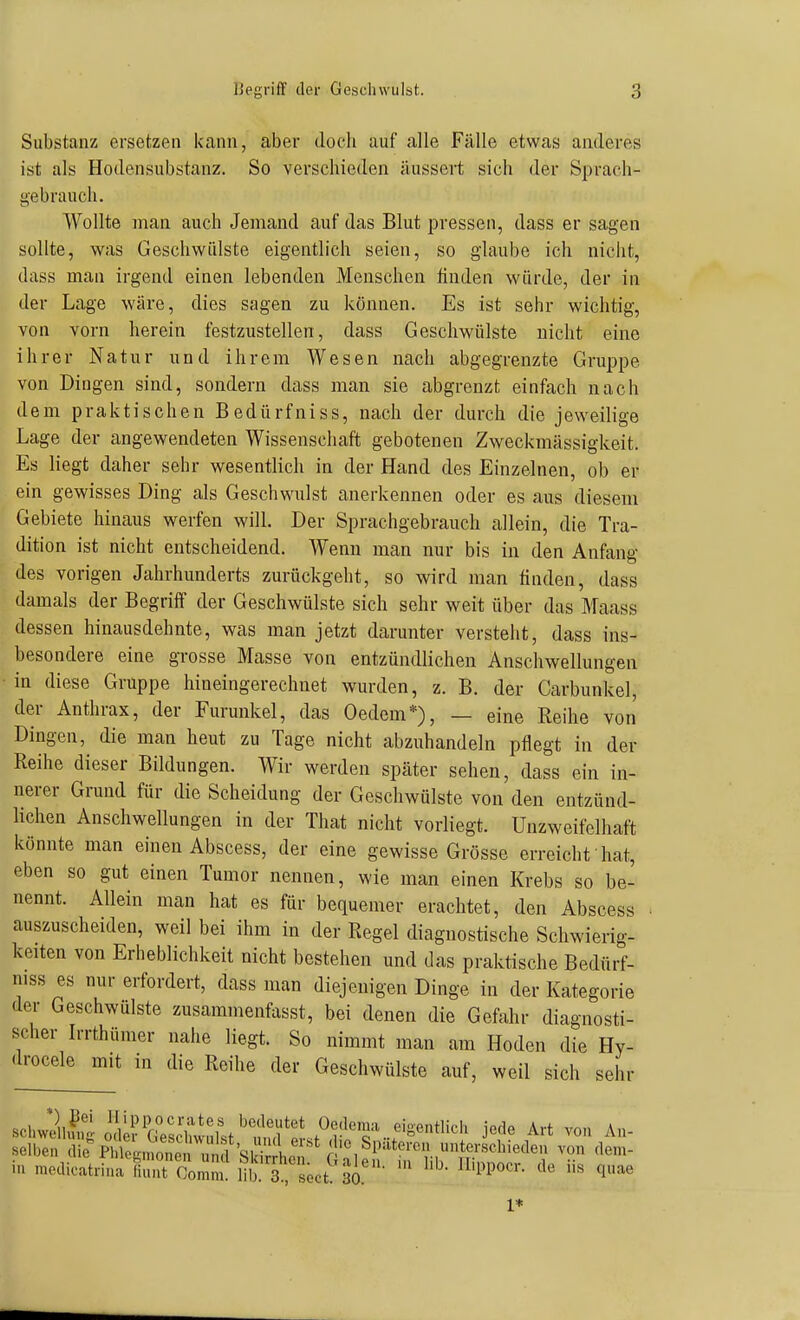 Substanz ersetzen kann, aber doch auf alle Fälle etwas anderes ist als Hodensubstanz. So verschieden äussert sich der Sprach- gebrauch. Wollte man auch Jemand auf das Blut pressen, dass er sagen sollte, was Geschwülste eigentlich seien, so glaube ich niciit, dass man irgend einen lebenden Menschen huden würde, der in der Lage wäre, dies sagen zu können. Es ist sehr wichtig, von vorn herein festzustellen, dass Geschwülste nicht eine ihrer Natur und ihrem Wesen nach abgegrenzte Gruppe von Dingen sind, sondern dass man sie abgrenzt einfach nach dem praktischen Bedürfniss, nach der durch die jeweilige Lage der angewendeten Wissenschaft gebotenen Zweckmässigkeit. Es liegt daher sehr wesentlich in der Hand des Einzelnen, ob er ein gewisses Ding als Geschwulst anerkennen oder es aus diesem Gebiete hinaus werfen will. Der Sprachgebrauch allein, die Tra- dition ist nicht entscheidend. Wenn man nur bis in den Anfang des vorigen Jahrhunderts zurückgeht, so wird man finden, dass damals der Begriff der Geschwülste sich sehr weit über das Maass dessen hinausdehnte, was man jetzt darunter versteht, dass ins- besondere eine grosse Masse von entzündlichen Anschwellungen in diese Gruppe hineingerechnet wurden, z. B. der Carbunkel, der Anthrax, der Furunkel, das Oedem*), — eine Keihe von Dingen, die man heut zu Tage nicht abzuhandeln pflegt in der Reihe dieser Bildungen. Wir werden später sehen, dass ein in- nerer Grund für die Scheidung der Geschwülste von den entzünd- lichen Anschwellungen in der That nicht vorliegt. Unzweifelhaft könnte man einen Abscess, der eine gewisse Grösse erreicht'hat, eben so gut einen Tumor nennen, wie man einen Krebs so be- nennt. Allein man hat es für bequemer erachtet, den Abscess auszuscheiden, weil bei ihm in der Regel diagnostische Schwierig- keiten von Erheblichkeit nicht bestehen und das praktische Bedürf- niss es nur erfordert, dass man diejenigen Dinge in der Kategorie der Geschwülste zusammenfasst, bei denen die Gefahr diagnosti- scher Irrthümer nahe liegt. So nimmt man am Hoden die Hy- drocele mit in die Reihe der Geschwülste auf, weil sich sehr oAei^^^^^^ Art von An- iu medicatrina Hunt ComS;^ lib. 3 söct ' '^^P'^- ^1^^ 1*
