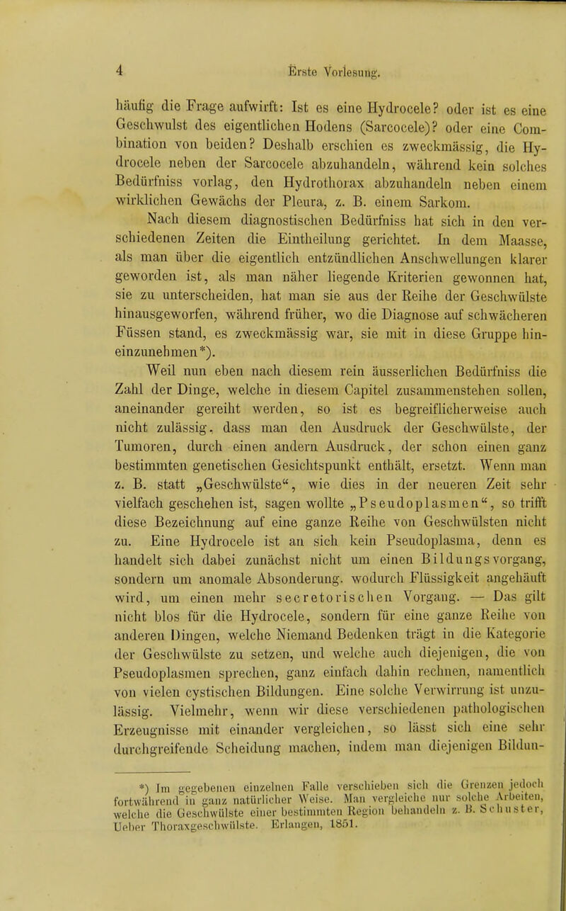 häufig die Frage aufwirft: Ist es eine Hydrocele? oder ist es eine Geschwulst des eigentlichen Hodens (Sarcocele)? oder eine Com- bination von beiden? Deshalb erschien es zweckmässig, die Hy- drocele neben der Sarcocele abzuhandeln, während kein solches Bedürfniss vorlag, den Hydrothorax abzuhandeln neben einem wirklichen Gewächs der Pleura, z. B. einem Sarkom. Nach diesem diagnostischen Bedürfniss hat sich in den ver- schiedenen Zeiten die Eintheilung gerichtet. In dem Maasse, als man über die eigentlich entzündlichen Anschwellungen klarer geworden ist, als man näher liegende Kriterien gewonnen hat, sie zu unterscheiden, hat man sie aus der Reihe der Geschwülste hinausgeworfen, während früher, wo die Diagnose auf schwächeren Füssen stand, es zweckmässig war, sie mit in diese Gruppe hin- einzunehmen*). Weil nun eben nach diesem rein äusserlichen Bedürfniss die Zahl der Dinge, welche in diesem Capitel zusammenstehen sollen, aneinander gereiht werden, so ist es begreiflicherweise auch nicht zulässig, dass man den Ausdruck der Geschwülste, der Tumoren, durch einen andern Ausdruck, der schon einen ganz bestimmten genetischen Gesichtspunkt enthält, ersetzt. Wenn man z. B. statt „Geschwülste, wie dies in der neueren Zeit sehr vielfach geschehen ist, sagen wollte „Pseudoplasmen, so trifft diese Bezeichnung auf eine ganze Reihe von Geschwülsten nicht zu. Eine Hydrocele ist an sich kein Pseudoplasma, denn es handelt sich dabei zunächst nicht um einen Bildungs Vorgang, sondern um anomale Absonderung, wodurch Flüssigkeit angehäuft wird, um einen mehr secretorischen Vorgang. — Das gilt nicht blos für die Hydrocele, sondern für eine ganze Reihe von anderen Dingen, welche Niemand Bedenken trägt in die Kategorie der Geschwülste zu setzen, und welche auch diejenigen, die von Pseudoplasmen sprechen, ganz einfach dahin rechnen, namentlich von vielen cystischen Bildungen. Eine solche Verwirrung ist unzu- lässig. Vielmehr, wenn wir diese verschiedenen pathologischen Erzeugnisse mit einander vergleichen, so lässt sich eine sehr durchgreifende Scheidung machen, indem man diejenigen Bildun- *) Im gegebenen einzelnen Falle verschieben sich die Grenzen jedoch fortwäiirend in ganz natürlicher ^Ycise. Man vergleiche nur solche Arbeiten, welche die Gesciiwiilste einer bestimmten Region behandehi z. B. bchuster, lieber Thoraxgeschwiilste. Erlangen, 1851.