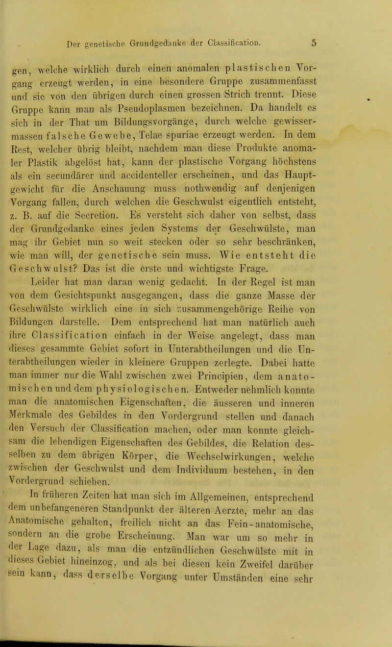 gen, welche wirklich durch einen anomalen plastischen Vor- gang erzeugt werden, in eine besondere Gruppe zusammenfasst und sie von den übrigen durch einen grossen Strich trennt. Diese Gruppe kann man als Pseudoplasmen bezeichnen. Da handelt es sich in der That um Bildungsvorgänge, durch welche gewisser- massen falsche Gewebe, Telae spuriae erzeugt werden. In dem Rest, welcher übrig bleibt, nachdem man diese Produkte anoma- ler Plastik abgelöst hat, kann der plastische Vorgang höchstens als ein secundärer und accidenteller erscheinen, und das Haupt- gewicht für die Anschauung muss nothwendig auf denjenigen Vorgang fallen, durch welchen die Geschwulst eigentlich entsteht, z. B. auf die Secretion. Es versteht sich daher von selbst, dass der Grundgedanke eines jeden Systems der Geschwülste, man mag ihr Gebiet nun so weit stecken oder so sehr beschränken, wie man will, der genetische sein muss. Wie entsteht die Geschwulst? Das ist die erste und wichtigste Frage. Leider hat man daran wonig gedacht. In der Regel ist man von dem Gesichtspunkt ausgegangen, dass die ganze Masse der Geschwülste wirklich eine in sich zusammengehörige Reihe von Bildungen darstelle. Dem entsprechend hat man natürlich auch ihre Classification einfach in der Weise angelegt, dass man dieses gesammte Gebiet sofort in Unterabtheilungen und die Un- terabtheilungen wieder in kleinere Gi-uppen zerlegte. Dabei hatte man immer nur die Wahl zwischen zwei Principien, dem anato- mischen und dem physiologischen. Entweder nehmlich konnte man die anatomischen Eigenschaften, die äusseren und inneren Merkmale des Gebildes in den Vordergrund stellen und danach den Versuch der Classification machen, oder man konnte gleich- sam die lebendigen Eigenschaften des Gebildes, die Relation des- selben zu dem übrigen Körper, die Wechselwirkungen, welche zwischen der Geschwulst und dem Individuum bestehen, in den Vordergrund schieben. In früheren Zeiten hat man sich im Allgemeinen, entsprechend dem unbefangeneren Standpunkt der älteren Aerzte, mehr an das Anatomische gehalten, freilich nicht an das Fein-anatomische, sondern an die grobe Erscheinung. Man war um so mehr in der Lage dazu, als man die entzündlichen Geschwülste mit in dieses Gebiet hineinzog, und als bei diesen kein Zweifel darüber sem kann, dass derselbe Vorgang unter Umständen eine sehr