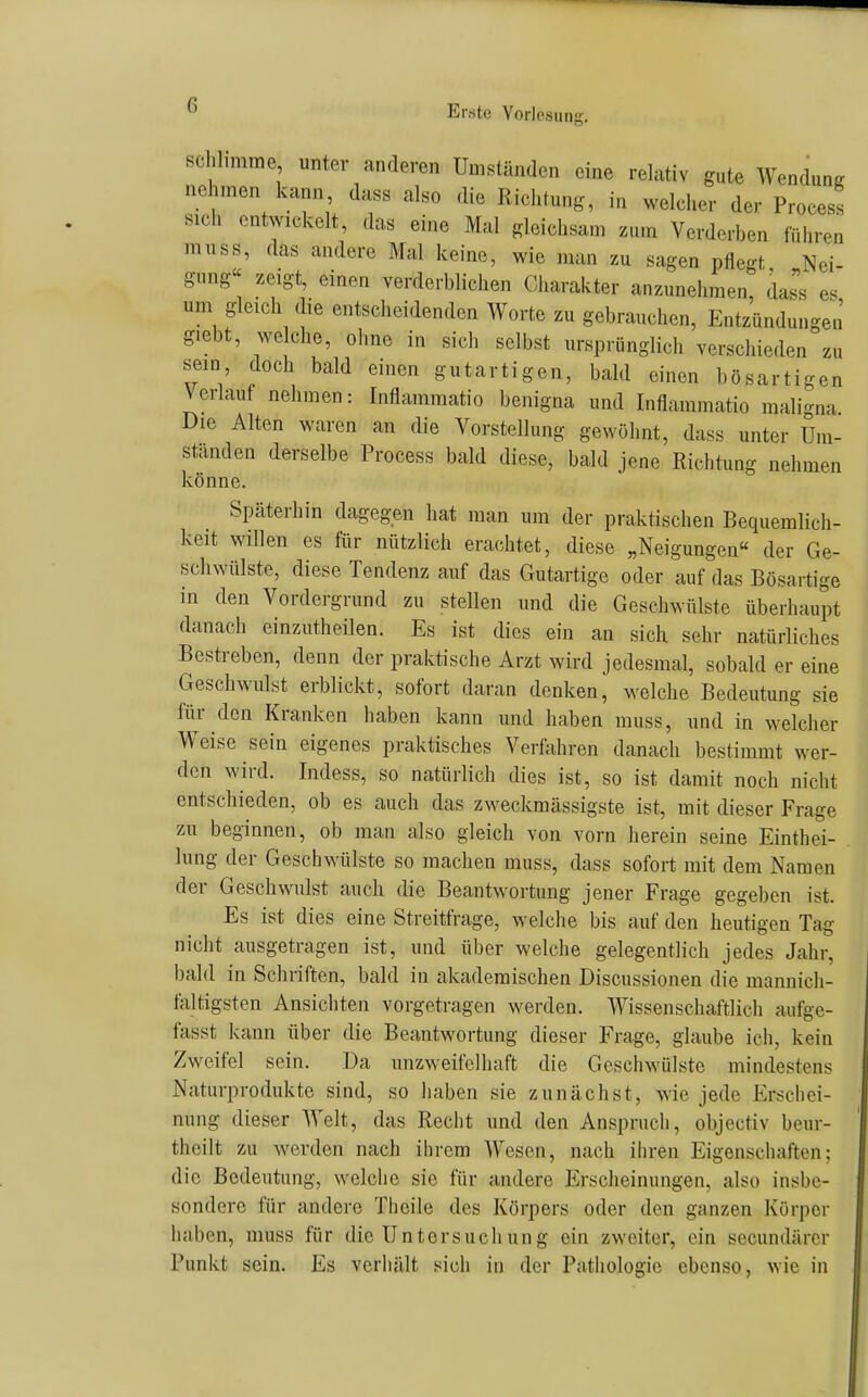 schlimme unter anderen Umständen eine relativ gute Wendung nehmen kann dass also die Richtung, in welcher der Process sich entwickelt, das eine Mal gleichsam zum Verderben führen muss, das andere Mal keine, wie man zu sagen pflegt Nei- gung« zeigt, einen verderblichen Charakter anzunehmen, dai e. um gleich die entscheidenden Worte zu gebrauchen, Entzündungen giebt, welche, ohne in sich selbst ursprünglich verschieden zu sein doch bald einen gutartigen, bald einen bösartigen Verlauf nehmen: Inflammatio benigna und Inflammatio mali-na Die Alten waren an die Vorstellung gewöhnt, dass unter Um- standen derselbe Process bald diese, bald jene Richtung nehmen könne. Späterhin dagegen hat man um der praktischen Bequemlich- keit willen es für nützlich erachtet, diese „Neigungen« der Ge- scliwülste, diese Tendenz auf das Gutartige oder auf das Bösartige in den Vordergrund zu stellen und die Geschwülste überhaupt danach einzutheilen. Es ist dies ein an sich sehr natürliches Bestreben, denn der praktische Arzt wird jedesmal, sobald er eine Geschwulst erblickt, sofort daran denken, welche Bedeutung sie für den Kranken haben kann und haben muss, und in welcher Weise sein eigenes praktisches Verfrihren danach bestimmt wer- den wird. Indess, so natürlich dies ist, so ist damit noch nicht entschieden, ob es auch das zweckmässigste ist, mit dieser Frage zu beginnen, ob man also gleich von vorn herein seine Einthei- lung der Geschwülste so machen muss, dass sofort mit dem Namen der Geschwulst auch die Beantwortung jener Frage gegeben ist. Es ist dies eine Streitfrage, welche bis auf den heutigen Tag nicht ausgetragen ist, und über welche gelegentlich jedes Jahr, bald in Schriften, bald in akademischen Discussionen die mannicli- taltigsten Ansichten vorgetragen werden. Wissenschaftlich aufge- fasst kann über die Beantwortung dieser Frage, glaube ich, kein Zweifel sein. Da unzweifelhaft die Geschwülste mindestens Naturprodukte sind, so haben sie zunächst, wie jede Erschei- nung dieser Welt, das Recht und den Anspruch, objectiv beur- theilt zu werden nach ihrem Wesen, nach ihren Eigenschaften; die Bedeutung, welche sie für andere Erscheinungen, also insbe- sondere für andere Theile des Körpers oder den ganzen Körper haben, muss für die Untersuchung ein zweiter, ein secundärcr Punkt sein. Es verhält sich in der Pathologie ebenso, wie in