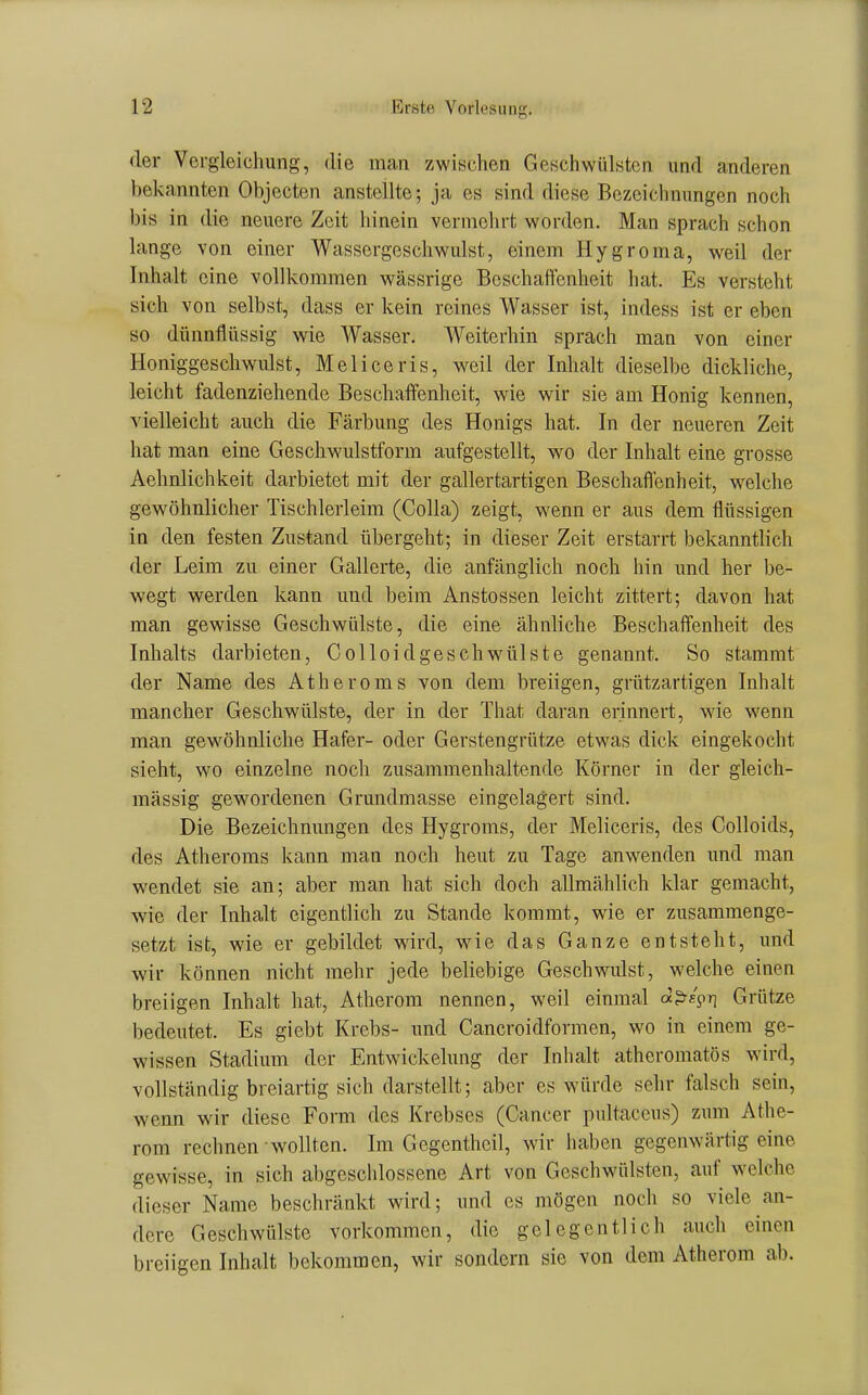 der Vergleichung, die man zwischen Geschwülsten und anderen bekannten Objecten anstellte; ja es sind diese Bezeichnungen noch bis in die neuere Zeit hinein vermehrt worden. Man sprach schon lange von einer Wassergeschwulst, einem Hygroma, weil der Inhalt eine vollkommen wässrige Beschaffenheit hat. Es versteht sich von selbst, dass er kein reines Wasser ist, indess ist er eben so dünnflüssig wie Wasser. Weiterhin sprach man von einer Honiggescliwidst, Meliceris, weil der Inhalt dieselbe dickliche, leicht fadenziehende Beschaffenheit, wie wir sie am Honig kennen, vielleicht auch die Färbung des Honigs hat. In der neueren Zeit hat man eine Geschwulstform aufgestellt, wo der Inhalt eine grosse Aehnlichkeit darbietet mit der gallertartigen Beschaffenheit, w^elche gewöhnlicher Tischlerleim (CoUa) zeigt, wenn er aus dem flüssigen in den festen Zustand übergeht; in dieser Zeit erstarrt bekanntlich der Leim zu einer Gallerte, die anfänglich noch hin und her be- wegt werden kann und beim Anstossen leicht zittert; davon hat man gewisse Geschwülste, die eine ähnliche Beschaffenheit des Inhalts darbieten, Colloidgeschwülste genannt. So stammt der Name des Atheroms von dem breiigen, grützartigen Inhalt mancher Geschwülste, der in der That daran erinnert, wie wenn man gewöhnliche Hafer- oder Gerstengrütze etwas dick eingekocht sieht, wo einzelne noch zusammenhaltende Körner in der gleich- massig gewordenen Grundmasse eingelagert sind. Die Bezeichnungen des Hygroms, der Meliceris, des Colloids, des Atheroms kann man noch heut zu Tage anwenden und man wendet sie an; aber man hat sich doch allmählich klar gemacht, wie der Inhalt eigentlich zu Stande kommt, wie er zusammenge- setzt ist, wie er gebildet wird, wie das Ganze entsteht, und wir können nicht mehr jede beliebige Geschwulst, welche einen breiigen Inhalt hat, Atherom nennen, weil einmal dps^y] Grütze bedeutet. Es giebt Krebs- und Cancroidformen, wo in einem ge- wissen Stadium der Entwickelung der Inhalt atheromatös wird, vollständig breiartig sich darstellt; aber es würde sehr falsch sein, wenn wir diese Form des Krebses (Cancer pultaceus) zum Athe- rom rechnen wollten. Im Gcgenthcil, wir iiaben gegenwärtig eine gewisse, in sich abgeschlossene Art von Geschwüilsten, auf welche dieser Name beschränkt wird; und es mögen noch so viele an- dere Geschwülste vorkommen, die gelegentlich auch einen breiigen Inhalt bekommen, wir sondern sie von dem Atherom ab.