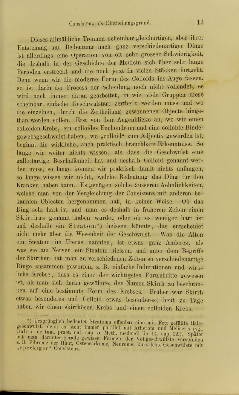 Dieses allmähliche Trennen scheinbar gleichartiger, aber ihrer Entstehung und Bedeutung nach ganz verschiedenartiger Dinge ist allerdings eine Operation von oft sehr grosser Schwierigkeit, die deshalb in der Geschichte der Medicin sich über sehr lange Perioden erstreckt und die noch jetzt in vielen Stücken fortgeht. Denn wenn wir die moderne Form des Colloids ins Auge fassen, so ist darin der Process der Scheidung noch nicht vollendet, es wird noch immer daran gearbeitet, in wie viele Gruppen diese scheinbar einfache Geschwulstart zertheilt werden muss und wo die einzelnen, durch die Zertheilung gewonnenen Objecte hinge- than werden sollen. Erst von dem Augenblicke an, wo wir einen colloiden Krebs, ein colloides Enchondrom und eine colloide Binde- gewebsgeschwulst haben, wo „colloid zum Adjectiv geworden ist, beginnt die wirkliche, auch praktisch brauchbare Erkenntniss. So lange wir weiter nichts wissen, als dass die Geschwulst eine gallertartige Beschaffenheit hat und deshalb Colloid genannt wer- den muss, so lange können wir praktisch damit nichts anfangen, so lange wissen wir nicht, welche Bedeutung das Ding für den Kranken haben kami. Es genügen solche äusseren Aehnlichkeiten, welche man von der Vergleichung der Consistenz mit anderen be- kannten Objecten hergenommen hat, in keiner Weise. Ob das Ding sehr hart ist und man es deshalb in früheren Zeiten einen Skirrhus genaimt haben würde, oder ob es weniger hart ist und deshalb ein Steatom*) heissen könnte, das entscheidet nicht mehr über die Wesenlieit der Geschwulst. Was die Alten ein Steatom im Uterus nannten, ist etwas ganz Anderes, als was sie am Nerven ein Steatom Messen, und unter dem Begriife der Skirrhen hat man zu verschiedenen Zeiten so verschiedenartige Dinge zusammen geworfen, z. B. einfache Indurationen und wirk- liche Krebse, dass es einer der wichtigsten Fortschritte gewesen ist, als man sich daran gewöhnte, den Namen Skirrh zu beschrän- ken auf eine bestimmte Form des Krebses. Früher war Skirrh etwas besonderes und Colloid etwas besonderes; heut zu Tage haben wir einen skirrhösen Krebs und einen colloiden Krebs. ) Ursprunglich bedeutet Steatoma offenbar eine mit Fett gefüllte Bal«-- geschwulst, denn es steht immer parallel mit Atherom und Meliceris (vgl balen. de tum. praet. iiat. cap. 5. Meth. medeiidi lib. 14. oap. 12.). Später hat mau darunter gerade gewisse Formen der Vollgeschwülste verstanden z. ü. l^ibrome der Haut, Osteosarkome, Neurome, kurz feste Geschwülste mit „speckiger Consistenz.
