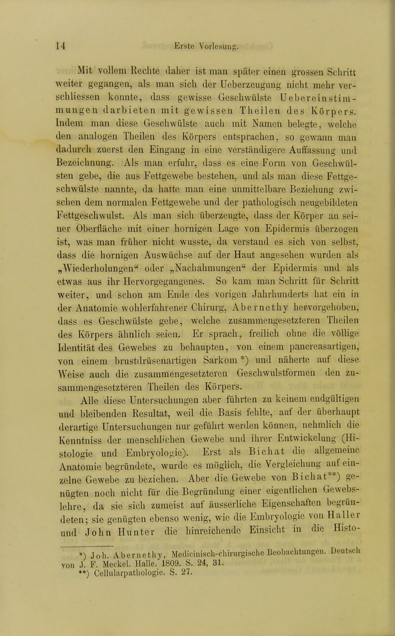 Mit vollem Rechte daliev ist man später einen grossen Schritt weiter gegangen, als man sich der Ueberzeugung nicht mehr ver- schliessen konnte, dass gewisse Geschwülste Uebereinstim- mungen darbieten mit gewissen Theilen des Körpers. Indem man diese Geschwülste auch mit Namen belegte, welche den analogen Theilen des Körpers entsprachen, so gewann man dadurch zuerst den Eingang in eine verständigere Auffassung und Bezeichnung. Als man erfuhr, dass es eine Form von Geschwül- sten gebe, die aus Fettgewebe bestehen, und als man diese Fettge- schwülste nannte, da hatte man eine unmittelbare Beziehung zwi- schen dem normalen Fettgewebe und der pathologisch neugebildeten Fettgeschwulst. Als man sich überzeugte, dass der Körper an sei- ner Oberfläche mit einer hornigen Lage von Epidermis überzogen ist, was man früher nicht wusste, da verstand es sich von selbst, dass die hornigen Auswüchse auf der Haut angesehen wurden als „Wiederholungen oder „Nachahmungen der Epidermis und als etwas aus ihr Hervorgegangenes. So kam man Schritt für Schritt weiter, und schon am Ende des vorigen Jahrhunderts hat ein in der Anatomie wohlerfahrener Chirurg, Abernethy hervorgehoben, dass es Geschwülste gebe, welche zusammengesetzteren Theilen des Körpers ähnlich seien. Er sprach, freilich ohne die völlige Identität des Gewebes zu behaupten, von einem pancreasartigen, von einem brustdrüsenartigen Sarkom *) und näherte auf diese Weise auch die zusammengesetzteren Geschwulstformen den zu- sammengesetzteren Theilen des Körpers. Alle diese Untersuchungen aber führten zu keinem endgültigen und bleibenden Resultat, weil die Basis fehlte, auf der überhaupt derartige Untersuchungen nur geführt werden können, nehmlich die Kenntniss der menschlichen Gewebe und ihrer Entwickelung (Hi- stologie und Embryolo.iiie). Erst als Eichat die allgememc Anatomie begründete, wurde es möglich, die Vergieichung auf ein- zelne Gewebe zu beziehen. Aber die Gewebe von Bichat**) ge- nügten noch nicht für die Begründung einer eigentlichen Gewebs- lehre, da sie sich zumeist auf äusserliche Eigenschaften begrün- deten; sie genügten ebenso wenig, wie die Embryologie von Haller und John Huntcr die hinreichende Einsicht in die Histo- *) Joh Abernethy, Me(liciniscli-clürurgi.sche Beobachtungen. Deutsch von J. F. Meckel. Halle. 1809. S. 24, 31. ♦*) Ccllularpathologie. S. 27.