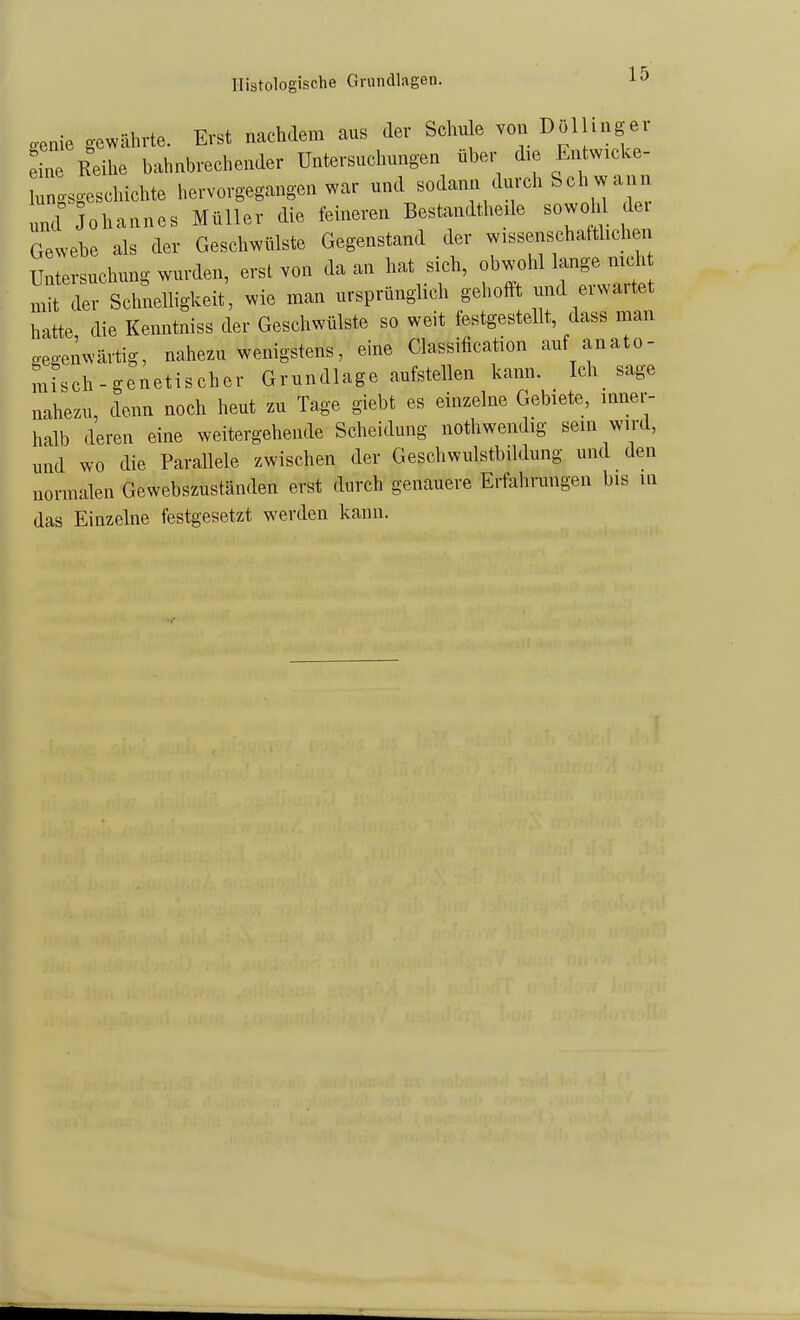 Histologische Grundlagen. o-enie gewährte. Erst nachdem aus der Schu e von Dolhngei iL iihe bahnbrechender Untersuchungen über die Entwicke- rngsgeschichte hervorgegangen war und sodann durch Sch w ann und Johannes Müller die feineren Bestandtheüe sowdil dex Gewebe als der Geschwülste Gegenstand der wissenschaftlichen Untersuchung wurden, erst von da an hat sich, obwohl lange mch nrdrSclmelligkeit , wie man ursprünglich geholft und erwartet hatte die Kenntniss der Geschwülste so weit festgestellt, dass man oegenwärtig, nahezu wenigstens, eine Classification auf anato- misch - genetischer Grundlage aufstellen kann. Ich_ sage nahezu, denn nocli heut zu Tage giebt es einzelne Gebiete, inner- halb deren eine weitergehende Scheidung nothwendig sein wird, und wo die Parallele zwischen der Geschwulstbildung und den normalen Gewebszuständen erst durch genauere Erfahrungen bis ui das Einzelne festgesetzt werden kann.