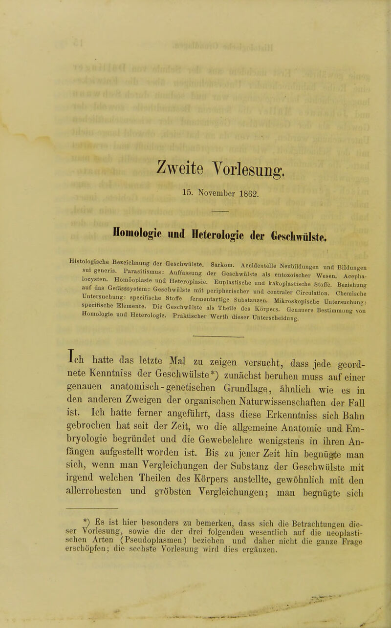 Zweite Yorlesung. 15. November 1862. Homologie und Ileterologie der Geschwülste. Histologische Bezeichnung der Geschwülste. Sarkom. Accidentelle Neubildungen „nd Bildungen \ ^!™V!™«= Auffassung der Geschwülste als ento^oischer Wesen. Acepha- Inf , P r™ Heeeroplasie. Euplastische und kakoplastlsche Stoffe. Beziehung auf das Gerasssystem: Geschwülste mit peripherischer und centraler Circulation. Chemische Tnecirr^T^I^ ''T't' fermentartige Substanzen. Mikroskopische Untersuchung: specfische Elemeute. D.e Geschwülste als Theile des Körpers. Genauere Besümmung von Homologie und Heterologie. Praktischer Werth dieser Unterscheidung. Ich hatte das letzte Mal zu zeigen versucht, dass jede geord- nete Kenntniss der Geschwülste*) zunächst beruhen muss auf einer genauen anatomisch - genetischen Grundlage, ähnlich wie es in den anderen Zweigen der organischen Naturwissenschaften der Fall ist. Ich hatte ferner angeführt, dass diese Erkenntniss sich Bahn gebrochen hat seit der Zeit, wo die allgemeine Anatomie und Em- bryologie begründet und die Gewebelehre wenigstens in ihren An- fängen aufgestellt worden ist. Bis zu jener Zeit hin begnügte man sich, wenn man Vergleichungen der Substanz der Geschwülste mit irgend welchen Theilen des Körpers anstellte, gewöhnlich mit den allerrohesten und gröbsten Vergleichungen; man begnügte sich *) Es ist hier besonders zu bemerken, dass sich die Betrachtungen die- ser Vorlesung, sowie die der drei folgenden wesentlich auf die neoplasti- schen Arten (Pseudoplasraen) beziehen und daher nicht die ganze Frage erschöpfen; die sechste Vorlesung wird dies ergänzen.