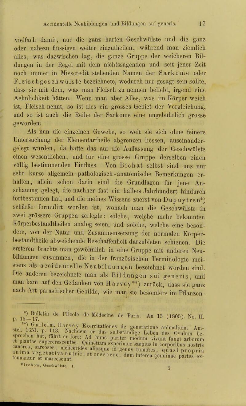 vielfach damit, nur die ganz harten Geschwülste und die ganz oder nahezu flüssigen weiter einzutheilen, während man ziemlich alles, was dazwischen lag, die ganze Gruppe der weicheren Bil- dungen in der Regel mit dem nichtssagenden und seit jener Zeit noch immer in Misscredit stehenden Namen der Sarkome oder Fleisc hg esc h Wülste bezeichnete, wodurch nur gesagt sein sollte, dass sie mit dem, was man Fleisch zu nennen beliebt, irgend eine Aehnlichkeit hätten. Wenn man aber Alles, was im Körper weich ist. Fleisch nennt, so ist dies ein grosses Gebiet der Vergieichung, und so ist auch die Reihe der Sarkome eine ungebührlich grosse geworden. Als nun die einzelnen Gewebe, so weit sie sich ohne feinere Untersuchung der Elementartheile abgrenzen Hessen, auseinander- gelegt wurden, da hatte das auf die Auffassung der Geschwülste einen wesentlichen, und für eine grosse Gruppe derselben einen völlig bestimmenden Einfluss. Von Bichat selbst sind uns nur sehr kurze allgemein-pathologisch-anatomische Bemerkungen er- halten, allein schon darin sind die Grundlagen für jene An- schauung gelegt, die nachher fast ein halbes Jahrhundert hindurch fortbestanden hat, und die meines Wissens zuerst von Dup uytren*) schärfer formulirt w^orden ist, wonach man die Geschwülste in zwei grössere Gruppen zerlegte: solche, welche mehr bekannten Körperbestandtheilen analog seien, und solche, welche eine beson- dere, von der Natui- und Zusammensetzung der normalen Körper- bestandtheile abweichende Beschaffenheit darzubieten schienen. Die ersteren brachte mau gewöhnlich in eine Gruppe mit anderen Neu- bildungen zusammen, die in der französischen Terminologie mei- stens als accidentelle Neubildungen bezeichnet worden sind. Die anderen bezeichnete man als Bildungen sui generis, imd man kam auf den Gedanken von Harvey**) zurück, dass sie ganz nach Art parasitischer Gebilde, wie man sie besonders im Pflanzen- p 15-^n^*' ^'■^^'^^ Medecine de Paris. An 13 (1805). No. II. stPi**irÄ'i^'ri/^''A77, E'^er.citationes de generatione animalium. Am- woclIn iin? üt ,^^,?''?^'» '1^« selbständige Leben des Ovulum be- sprochen hat, fahrt er fort: Ad hunc pariter modum vivunt fungi arborum anirn'vpotf ;•' '^'•^^'■'.^^e« a'>o«qe id genus tun.oves, quasi propria t:Z:iZTi^:;::,T'''''''''''''^ dumintereagen^mae pU.! ex- Viichow, Geschwülste. 1.