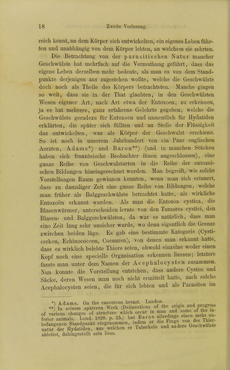 reich kennt, an dem Körper sich entwickelten, ein eigenes Leben führ- ten und unabhängig von dem Körper lebten, an welchem sie zehrten. Die Betrachtung von der parasitischen Natur mancher Geschwülste hat mehrfach auf die Vermuthung geführt, dass das eigene Leben derselben mehr bedeute, als man es von dem Stand- punkte derjenigen aus zugestehen wollte, welche die Geschwülste doch noch als Theile des Körpers betrachteten. Manche gingen so weit, dass sie in der That glaubten, in den Geschwülsten Wesen eigener Art, nach Art etwa der Entozoen, zu erkennen, ja es hat mehrere, ganz erfahrene Gelehrte gegeben, welche die Geschwülste geradezu für Entozoen und namentlich für Ilydatiden erklärten, die später sich füllten und an Stelle der Flüssigkeit das entwickelten, was als Körper der Geschwulst erschiene. So ist noch in unserem Jahrhundert von ein Paar englischen Aerzten, Adams*) und Baron**) (und in manchen Stücken haben sich französische Beobachter ihnen angeschlossen), eine ganze Reihe von Geschwulstarten in die Reihe der entozoi- schen Bildungen hineingerechnet worden. Man begreift, wie solche Vorstellungen Raum gewinnen konnten, wenn man sich erinnert, dass zu damaliger Zeit eine ganze Reihe von Bildungen, welche man früher als Balggeschwülste betrachtet hatte, als wirkliche Entozoen erkannt wurden. Als man die Entozoa cystica, die Blasenwürmer, unterscheiden lernte von den Tumores cystici, den Blasen- und Balggeschwülsten, da war es natürlich, dass man eine Zeit lang sehr unsicher wurde, wo denn eigentlich die Grenze zwischen beiden läge. Es gab eine bestimmte Kategorie (Cysti- cerken, Echinococcen, Coenuren), von denen man erkannt hatte, dass es wirklich belebte Thiere seien, obwohl einzelne weder einen Kopf noch eine specielle Organisation erkennen liessen; letztere fassteman unter dem Namen der AcephaloCysten zusammen. Nun konnte die Vorstellung entstehen, dass andere Cysten und Säcke, deren Wesen man noch nicht ermittelt hatte, auch solche Acephalocysten seien, die für sich lebten und als Parasiten im *') Adams. Oii tlie cancerous breast. London. I„ seblm späteren Wert (Delineations of «'« J>'Jf« Ä^rr^f;riS™^t'^=«■Är.'^^ ableitet, dahingestellt sein liess.