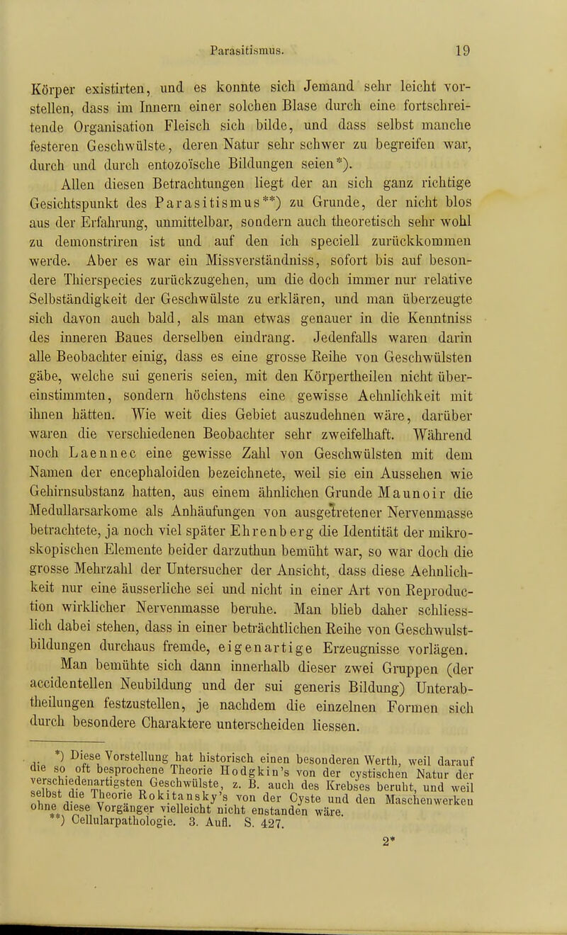 Körper existirten, und es konnte sich Jemand sehr leicht vor- stellen, dass im Innern einer solchen Blase dm-ch eine fortschrei- tende Organisation Fleisch sich bilde, und dass selbst manche festeren Geschwülste, deren Natur sehr schwer zu begreifen war, durch und durch entozo'ische Bildungen seien*). Allen diesen Betrachtungen liegt der an sich ganz richtige Gesichtspunkt des Parasitismus**) zu Grunde, der nicht blos aus der Erfahrung, unmittelbar, sondern auch theoretisch sehr wohl zu demonstriren ist und auf den ich speciell zurückkommen werde. Aber es war ein Missverständniss, sofort bis auf beson- dere Thierspecies zurückzugehen, um die doch immer nur relative Selbständigkeit der Geschwülste zu erklären, und man überzeugte sich davon auch bald, als man etwas genauer in die Kenntniss des inneren Baues derselben eindrang. Jedenfalls waren darin alle Beobachter einig, dass es eine grosse Reihe von Geschwülsten gäbe, welche sui generis seien, mit den Körpertheilen nicht über- einstimmten, sondern höchstens eine gewisse Aehnlichkeit mit ihnen hätten. Wie weit dies Gebiet auszudehnen wäre, darüber waren die verschiedenen Beobachter sehr zweifelhaft. Während noch Laennec eine gewisse Zahl von Geschwülsten mit dem Namen der encephaloiden bezeichnete, weil sie ein Aussehen wie Gehirnsubstanz hatten, aus einem ähnlichen Grunde Maunoir die MeduUarsarkome als Anhäufungen von ausgelretener Nervenmasse betrachtete, ja noch viel später Ehrenberg die Identität der mikro- skopischen Elemente beider darzuthun bemüht war, so war doch die grosse Mehrzahl der Untersucher der Ansicht, dass diese Aehnlich- keit nur eine äusserliche sei und nicht in einer Art von Reproduc- tion wirklicher Nervenmasse beruhe. Man blieb daher schliess- lich dabei stehen, dass in einer beti-ächtlichen Reihe von Geschwulst- bildungen durchaus fremde, eigenartige Erzeugnisse vorlägen. Man bemühte sich dann innerhalb dieser zwei Grappen (der accidentellen Neubildung und der sui generis Bildung) Unterab- theilungen festzustellen, je nachdem die einzelnen Formen sich durch besondere Charaktere unterscheiden Hessen. *) Diese Vorstellung hat historisch einen besonderen Werth, weil darauf die so oft besprochene Theorie Hodgkin's von der cystischen Natur der Ill'f .i?rTi''^'^-''pS'-':^'''f*',' ^'^'^ Krebses beruht, und weil nhi .kI Rokitansky's von der Cyste und den Maschenwerkeu ohne diese Vorganger vielleicht nicht enstanden wäre. **) Cellularpathologie. 3. Aufl. S. 427. 2'*