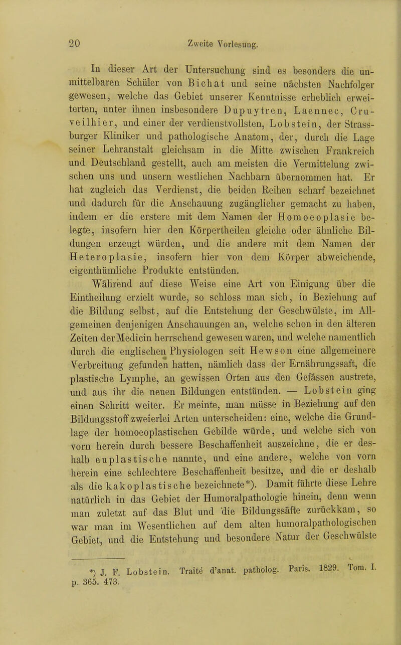 In dieser Art der Untersuchung sind es besonders die un- mittelbaren Schüler von Bichat und seine nächsten Nachfolger gewesen, welche das Gebiet unserer Kenntnisse erheblich erwei- terten, unter ihnen insbesondere Dupuytren, Laennec, Cru- veilhier, und einer der verdienstvollsten, Lob stein, der Strass- burger Kliniker und pathologische Anatom, der, durch die Lage seiner Lehranstalt gleichsam in die Mitte zwischen Frankreich und Deutschland gestellt, auch am meisten die Vermittelung zwi- schen uns und unsern westlichen Nachbarn übernommen hat. Er hat zugleich das Verdienst, die beiden Reihen scharf bezeichnet und dadurch für die Anschauung zugänglicher gemacht zu haben, indem er die erstere mit dem Namen der Homoeoplasie be- legte, insofern hier den Körpertheilen gleiche oder ähnliche Bil- dungen erzeugt würden, und die andere mit dem Namen der Heteroplasie, insofern hier von dem Körper abweichende, eigenthümliche Produkte entstünden. Während auf diese Weise eine Art von Einigung über die Eintheilung erzielt wurde, so schloss man sich, in Beziehung auf die Bildung selbst, auf die Entstehung der Geschwülste, im All- gemeinen denjenigen Anschauungen an, welche schon in den älteren Zeiten derMedicin herrschend gewesen waren, und welche namentlich durch die englischen Physiologen seit H e w s o n eine allgemeinere Verbreitung gefunden hatten, nämlich dass der Ernährungssaft, die plastische Lymphe, an gewissen Orten aus den Gefässen austrete, und aus ihr die neuen Bildungen entstünden. — Lob st ein ging einen Schritt weiter. Er meinte, man müsse in Beziehung auf den Bildungsstoflf zweierlei Arten unterscheiden: eine, welche die Grund- lage der homoeoplastischen Gebilde würde, und welche sich von vorn herein durch bessere Beschaffenheit auszeichne, die er des- halb euplastische nannte, und eine andere, welche von vorn herein eine schlechtere Beschaffenheit besitze, und die er deshalb als die kakoplastische bezeichnete*). Damit führte diese Lehre natürlich in das Gebiet der Humoralpathologie hinein, denn wenn man zuletzt auf das Blut und die Bildungssäfte zurückkam, so war man im Wesentlichen auf dem alten humoralpathologischen Gebiet, und die Entstehung und besondere Natur der Geschwülste *) J. F. Lobstein. Traite d'auat. patholog. Paris. 1829. p. 365. 473.