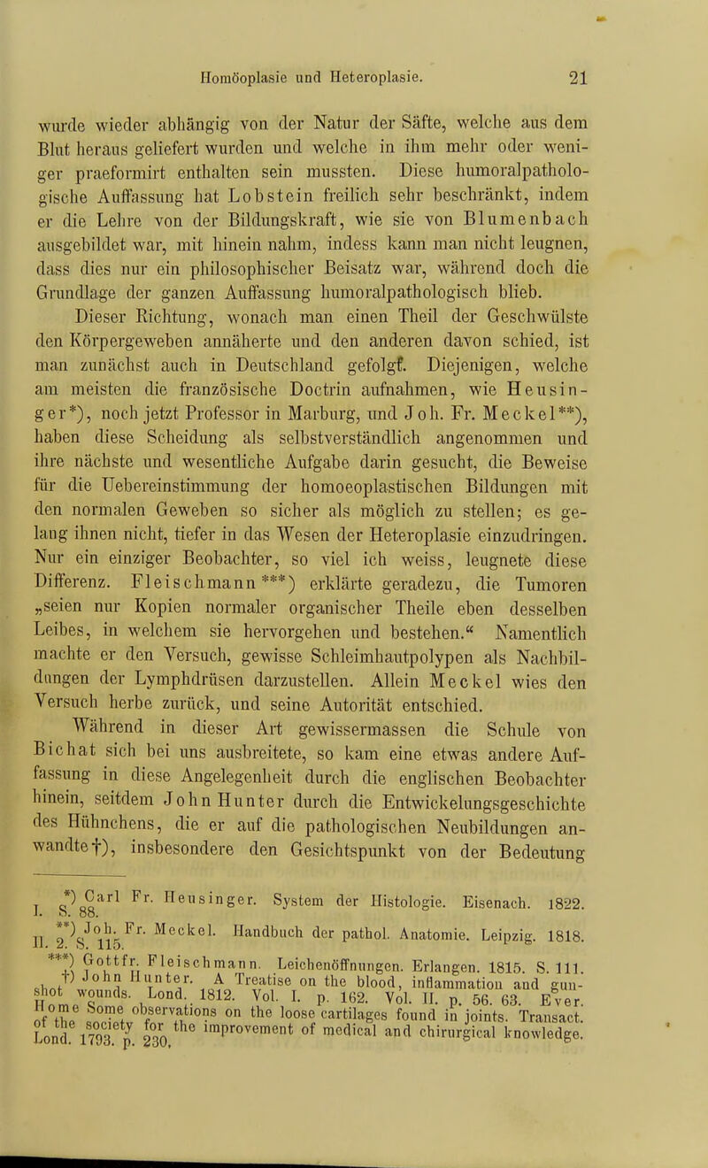 wui-de wieder abhängig von der Natur der Säfte, welche aus dem Blut heraus geliefert wurden und welche in ihm mehr oder weni- ger praeformirt enthalten sein mussten. Diese liumoralpatholo- gische Aulfassung hat Lob stein freilich sehr beschränkt, indem er die Lehre von der Bildungskraft, wie sie von Blumenbach ausgebildet war, mit hinein nahm, indess kann man nicht leugnen, dass dies nur ein philosophischer Beisatz war, während doch die Grundlage der ganzen Auffassung humoralpathologisch blieb. Dieser Richtung, wonach man einen Theil der Geschwülste den Körpergeweben annäherte und den anderen davon schied, ist man zunächst auch in Deutschland gefolgf. Diejenigen, welche am meisten die französische Doctrin aufnahmen, wie Heusin- ger*), noch jetzt Professor in Marburg, und Joh. Fr. Meckel**), haben diese Scheidung als selbstverständlich angenommen und ihre nächste und wesentliche Aufgabe darin gesucht, die Beweise für die Uebereinstimmung der homoeoplastischen Bildungen mit den normalen Geweben so sicher als möglich zu stellen; es ge- laug ihnen nicht, tiefer in das Wesen der Heteroplasie einzudringen. Nur ein einziger Beobachter, so viel ich weiss, leugnete diese Differenz. Fleischmann***) erklärte geradezu, die Tumoren „seien nur Kopien normaler organischer Theile eben desselben Leibes, in welchem sie hervorgehen und bestehen. Namentlich machte er den Versuch, gewisse Schleimhautpolypen als Nachbil- dungen der Lymphdrüsen darzustellen. Allein Meckel wies den Versuch herbe zurück, und seine Autorität entschied. Während in dieser Art gewissermassen die Schule von Bichat sich bei uns ausbreitete, so kam eine etwas andere Auf- fassung in diese Angelegenheit durch die englischen Beobachter hinein, seitdem John Hunter durch die Entwickelungsgeschichte des Hühnchens, die er auf die pathologischen Neubildungen an- wandtet), insbesondere den Gesichtspunkt von der Bedeutung I c^oo^^ neusinger. System der Histologie. Eisenach. 1822. J. O. ÖO. II 2*V nS^^'^ Handbuch der pathol. Anatomie. Leipzig. 1818. **2 ?°u^y; Fleischmann. Leichenöffnungen. Erlangen. 1815. S. III .hJ' 1 Hunter. A Treatise on the blood, inHammatiou and gun- shot wounds. Lond 1812. Vol L p. 162. VÖl. H. p. 56.63. Ever. of the S-T/fv w H loose cartilages found in joints. Transact. Lond 1793 p 230 ^^P'-ovement of medical and chirurgical knowledge.