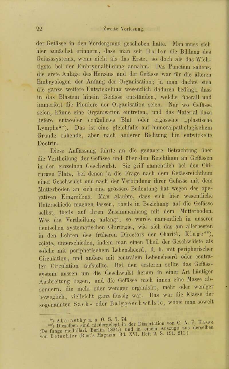 der Gefässe in den Vordergrund geschoben hatte. Man muss sich hier zunächst erinnern, dass man seit Haller die Bildung des Getasssystems, wenn nicht als das Erste, so doch als das Wich- tigste bei der Embryonalbildung annahm. Das Punctum saliens, die erste Anlage des Herzens und der Gefässe war für die älteren Embryologen der Anfang der Organisation; ja man dachte sich die ganze weitere Entwickelung wesentlich dadurch bedingt, dass in das Blastem hinein Gefässe entstünden, welche überall und immerfort die Pioniere der Organisation seien. Nur wo Gefässe seien, könne eine Organisation eintreten, und das Material dazu liefere entweder coa'^ulirtes Blut oder ergossene „plastische Lymphe*). Das ist eine gleichfalls auf humoralpathologischem Grunde ruhende, aber nach anderer Richtung hin entwickelte Doctrin. Diese Auffassung führte an die genauere Betrachtung über die Vertheilung der Gefässe und über den Reichthum an Gefässen in der einzelnen Geschwulst. Sie griff namentlich bei den Chi- rurgen Platz, bei denen ja die Frage nach dem Gefässreichthum einer Geschwulst und nach der Verbindung ihrer Gefässe mit dem Mutterboden an sich eine grössere Bedeutung hat wegen des ope- rativen Eingreifens. Man glaubte, dass sich hier wesentliche Unterschiede machen lassen, theils in Beziehung auf die Gefässe selbst, theils auf ihren Zusammenhang mit dem Mutterboden. Was die Vertheilung anlangt, so wurde namentlich in unserer deutschen systematischen Chirurgie, wie sich das am allerbesten in den Lehren des früheren Directors der Charite, Kluge**), zeigte, unterschieden, indem man einen Theil der Geschwülste als solche mit peripherischem Lebensheerd, d. h. mit peripherischer Circulation, und andere mit centralem Lebensheerd oder centra- ler Circulation aufstellte. Bei den ersteren sollte das Gefäss- system aussen um die Geschwulst herum in einer Art häutiger Ausbreitung liegen, und die Gefässe nach innen eine Masse ab- sondern, die mehr oder weniger organisirt, mehr oder weniger beweglich, vielleicht ganz flüssig war. Das war die Klasse der sogenannten Sack- oder Balggeschwülste, wobei man soweit *) Abernethy a. a 0. S. 7. 74. „ n \ v TTo««« **^ Dieselben sind niedergelegt in der Dissertation von 0. A. K iiabse (De f.^ngrmeduli:ri. Berlin.^1824.) und in einem Auszüge aus derselben von Betschier (Rust's Magai^m. Bd. XYl. Heft 2. S. 191. 211.)