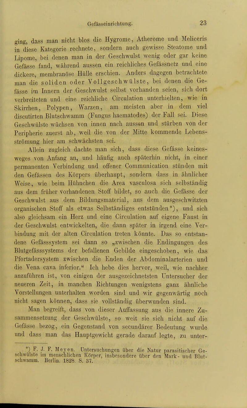 ging, dass man nicht blos die Hygrome, Atherome und Meliceris in diese Kategorie rechnete, sondern auch gewisse Steatome und Lipome, bei denen man in der Geschwulst wenig oder gar keine Gefässe fand, während aussen ein reichliches Gefässnetz und eine dickere, membranöse Hülle erschien. Anders dagegen betrachtete man die soliden oder Vollgeschwülste, bei denen die Ge- fässe im Innern der Geschwulst selbst vorhanden seien, sich dort verbreiteten und eine reicMiche Circulation unterhielten, wie in Skirrhen, Polypen, Warzen, am meisten aber in dem viel discutirten Blutschwamm (Fungus haematodes) der Fall sei. Diese Geschwülste wüchsen von innen nach aussan und stürben von der Peripherie zuerst ab, weil die von der Mitte kommende Lebens- strömung hier am schwächsten sei. Allein zugleich dachte man sich, dass diese Gefässe keines- weges von Anfang an, und häufig auch späterhin nicht, in einer permanenten Verbindung und offener Communication stünden mit den Gefässen des Körpers überhaupt, sondern dass in ähnlicher Weise, wie beim Hühnchen die Area vasculosa sich selbständig aus dem früher vorhandenen Stoff bildet, so auch die Gefässe der Geschwulst aus dem Bildungsmaterial, aus dem ausgeschwitzten organischen Stoff als etwas Selbständiges entstünden*), und sich also gleichsam ein Herz und eine Circulation auf eigene Faust in der Geschwulst entwickelten, die dann später in irgend eine Ver- bindung mit der alten Circulation treten könnte. Das so entstan- dene Gefässsystem sei dann so „zwischen die Endingangen des Blutgefässsystems der befallenen Gebilde eingeschoben, wie das Pfortadersystem zwischen die Enden der Abdominalarterien und die Vena cava inferior. Ich hebe dies hervor, weil, wie nachher anzuführen ist, von einigen der ausgezeichnetsten Untersucher der neueren Zeit, in manchen Richtungen wenigstens ganz ähnliche Vorstellungen unterhalten worden sind und wir gegenwärtig noch nicht sagen können, dass sie vollständig überwunden sind. Man begreift, dass von dieser Auffassung aus die innere Zu- sammensetzung der Geschwülste, so weit sie sich nicht auf die Gefässe bezog, ein Gegenstand von secundärer Bedeutung wurde und dass man das Hauptgewicht gerade darauf legte, zu unter- *) F. .1. F. Meyen. üntersuchungen über die Natur parasitischer Ge- schwulste im menschlichen Körper, insbesondere über den Mark- und Bhit- schwamm. Berlin. 1828. S. 37.