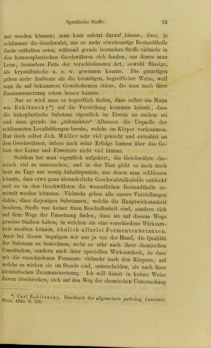 net werden können; man kam zuletzt darauf hinaus, dass, je schlimmer die Geschwulst, um so mehr eiweissartige Bestandtheile darin enthalten seien, während gerade besondere Stoffe vielmehr in den homoeoplastischen Geschwülsten sich fanden, aus denen man Leim, besondere Fette der verschiedensten Art, sowohl flüssige, als krystallinische ii. s. w. gewinnen konnte. Die gutartigen gaben mehr Ausbeute als die bösartigen, begreiflicher Weise, weil m<in da auf bekanntere Gewebsformen stiess, die man nach ihrer Zusammensetzung schon besser kannte. Nur so wird man es begreiflich finden, dass selbst ein Mann wie Rokitansky*) auf die Vorstellung kommen konnte, dass die kakoplastische Substanz eigentlich im Eiweis zu suchen sei und dass gerade im „erkrankten Albumen die Urquelle der schlimmsten Localbildungen beruhe, welche im Körper vorkommen. Hat doch selbst Job. Müller sehr viel gekocht und extrahirt an den Geschwülsten, indess auch seine Erfolge kamen über das Ge- biet des Leims und Eiweisses nicht viel hinaus. Seitdem hat man eigentlich aufgehört, die Geschwülste che- misch viel zu untersuchen, und in der That giebt es auch noch heut zu Tage nur wenig Anlialtspunkte, aus denen man schliessen könnte, dass etwa ganz absonderliche Gescliwulstalkaloide entdeckt und so in den Geschwülsten die wesentlichen Bestandtheile er- mittelt werden könnten. Vielmehr gelien alle unsere Vorstellungen dahin, dass diejenigen Substanzen, welche die Hauptwirksamkeit besitzen, Stoffe von keiner fixen Beschaffenheit sind, sondern sich auf dem Wege der Umsetzung finden, dass sie auf diesem Wege gewisse Stadien haben, in welchen sie eine verschiedene Wirksam- keit ausüben können, ähnlich allerlei Fermentsubstanzen. Auch bei diesen begnügen wir uns ja yor der Hand, die Qualität der Substanz zu bezeichnen, nicht so sehr nach ihrer chemischen Constitution, sondern nach ihrer speciellen Wirksamkeit, so dass wir die verschiedenen Fermente vielmehr nach den Körpern, auf welche zu wirken sie im Stande sind, unterscheiden, als nach'ihrer atomistischen Zusammensetzung. L'h will damit in keiner Weise davon abschrecken, sich auf den Weg der chemischen Untersuchung Wien''\846.^S^53a'''^^' ^^''^^'^^ der allgemeinen patholog. Anatomie.