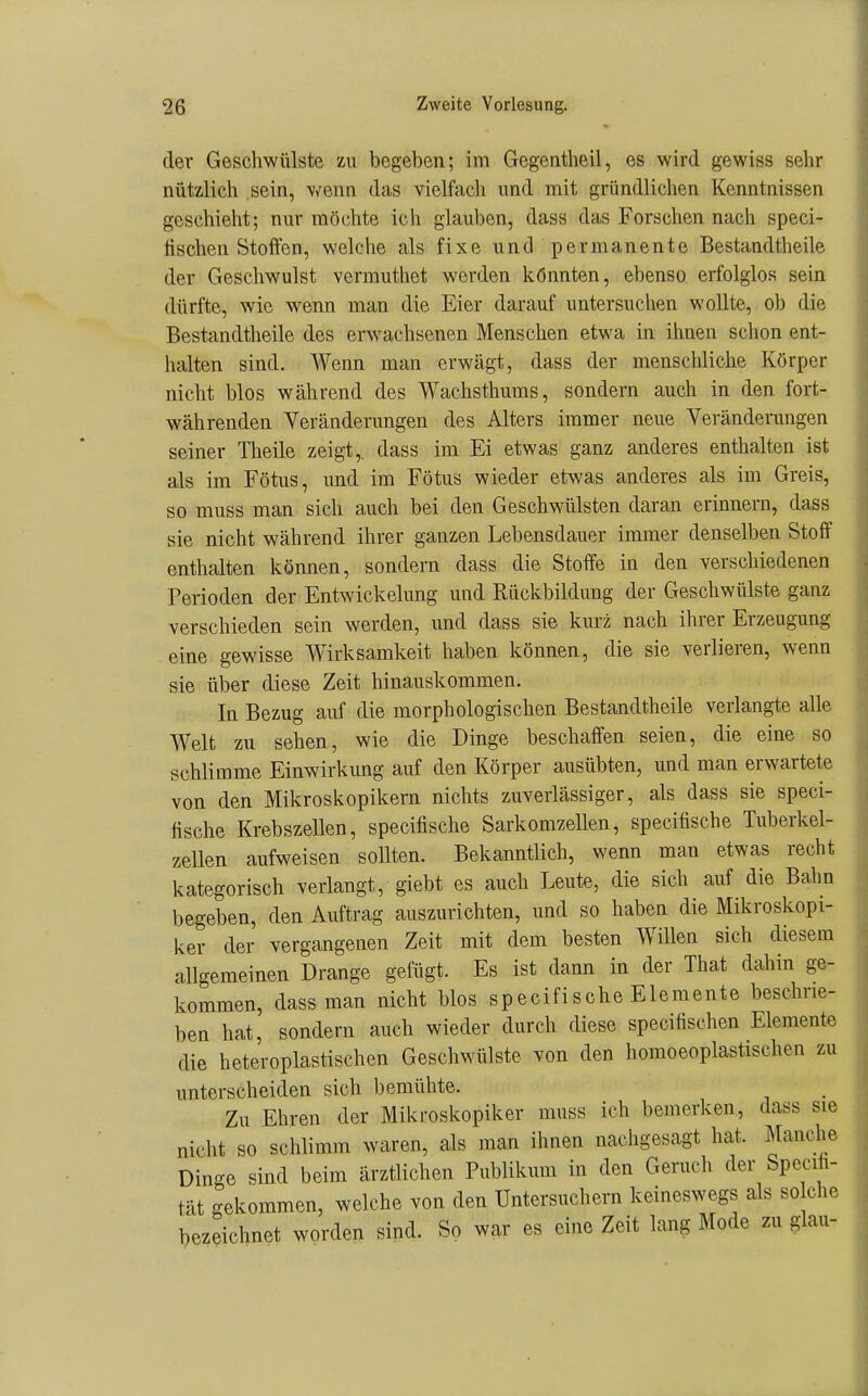 der Geschwülste zu begeben; im Gegentheil, es wird gewiss sehr nützlich sein, wenn das vielfacli und mit gründlichen Kenntnissen geschieht; nur möchte ich glauben, dass das Forschen nach speci- lischen Stoffen, welche als fixe und permanente Bestandtheile der Geschwulst vermuthet werden könnten, ebenso erfolglos sein dürfte, wie w^enn man die Eier darauf untersuclien wollte, ob die Bestandtheile des erwachsenen Menschen etwa in ihnen schon ent- halten sind. Wenn man erwägt, dass der menschliche Körper nicht blos während des Wachsthums, sondern auch in den fort- währenden Veränderungen des Alters immer neue Veränderungen seiner Theile zeigt,, dass im Ei etwas ganz anderes enthalten ist als im Fötus, und im Fötus wieder etwas anderes als im Greis, so muss man sich auch bei den Geschwülsten daran erinnern, dass sie nicht während ihrer ganzen Lebensdauer immer denselben Stoff enthalten können, sondern dass die Stoffe in den verschiedenen Perioden der Entwickelung und Rückbildung der Geschwülste ganz verschieden sein werden, und dass sie kurz nach ihrer Erzeugung eine gewisse Wirksamkeit haben können, die sie verlieren, wenn sie über diese Zeit hinauskommen. In Bezug auf die morphologischen Bestandtheile verlangte alle Welt zu sehen, wie die Dinge beschaffen seien, die eine so schlimme Einwirkung auf den Körper ausübten, und man erwartete von den Mikroskopikern nichts zuverlässiger, als dass sie speci- hsche Krebszellen, specifische Sarkomzellen, specifische Tuberkel- zellen aufweisen sollten. Bekanntlich, wenn man etwas recht kategorisch verlangt, giebt es auch Leute, die sich auf die Bahn begeben, den Auftrag auszurichten, und so haben die Mikroskopi- ker der vergangenen Zeit mit dem besten Willen sich diesem allgemeinen Drange gelugt. Es ist dann in der That dahin ge- kommen, dass man nicht blos specifische Elemente beschrie- ben hat, sondern auch wieder durch diese specifischen Elemente die heteroplastischen Geschwülste von den homoeoplastischen zu unterscheiden sich bemühte. Zu Ehren der Mikroskopiker muss ich bemerken, dass sie nicht so schlimm waren, als man ihnen nachgesagt hat. Manche Dinge sind beim ärztlichen Publikum in den Genich der Specih- tät gekommen, welche von den Untersuchern keineswegs als so che bezeichnet worden sind. So war es eine Zeit lang Mode zu glau-