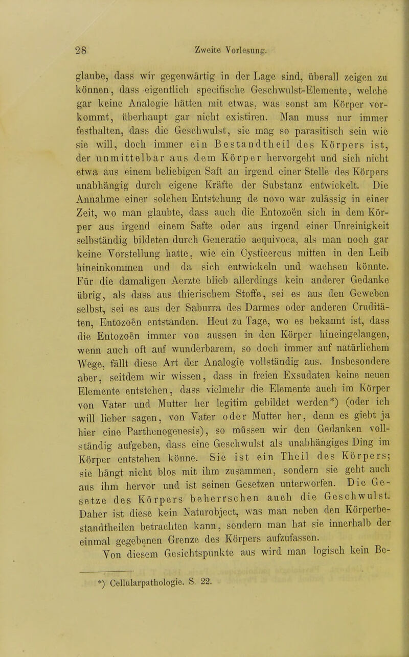 glaube, class wir gegenwärtig in der Lage sind, überall zeigen zu können, dass eigentlich specifische Geschwulst-Elemente, welche gar keine Analogie hätten mit etwas, was sonst am Körper vor- kommt, überhaupt gar nicht existiren. Man muss nur immer festhalten, dass die Geschwulst, sie mag so parasitisch sein wie sie will, doch immer ein Bestandtheil des Körpers ist, der unmittelbar aus dem Körper hervorgeht und sich nicht etwa aus einem beliebigen Saft an irgend einer Stelle des Körpers unabhängig durch eigene Kräfte der Substanz entwickelt. Die Annahme einer solchen Entstehung de novo war zulässig in einer Zeit, wo man glaubte, dass auch die Entozoen sich in dem Kör- per aus irgend einem Safte oder aus irgend einer ünreinigkeit selbständig bildeten durch Generatio aequivoca, als man noch gar keine Vorstellung hatte, wie ein Cysticercus mitten in den Leib hineinkommen und da sich entwickeln und wachsen könnte. Für die damaligen Aerzte blieb allerdings kein anderer Gedanke übrig, als dass aus thierischem Stoffe, sei es aus den Geweben selbst, sei es aus der Saburra des Darmes oder anderen Cruditä- ten, Entozoen entstanden. Heut zu Tage, wo es bekannt ist, dass die Entozoen immer von aussen in den Körper hineingelangen, wenn auch oft auf wunderbarem, so doch immer auf natürlichem Wege, fällt diese Art der Analogie vollständig aus. Insbesondere aber, seitdem wir wissen, dass in freien Exsudaten keine neuen Elemente entstehen, dass vielmehr die Elemente auch im Körper von Vater und Mutter her legitim gebildet werden*) (oder ich will lieber sagen, von Vater oder Mutter her, denn es giebt ja hier eine Parthenogenesis), so müssen wir den Gedanken voll- ständig aufgeben, dass eine Geschwulst als unabhängiges Ding im Körper entstehen könne. Sie ist ein Theil des Körpers; sie hängt nicht blos mit ihm zusammen, sondern sie geht auch aus ihm hervor und ist seinen Gesetzen unterworfen. Die Ge- setze des Körpers beherrschen auch die Geschwulst. Daher ist diese kein Naturobject, was man neben den Körperbe- standtheilen betrachten kann, sondern man hat sie innerhalb der einmal gegebenen Grenze des Körpers aufzufassen. Von diesem Gesichtspunkte aus wird man logisch kein Be-