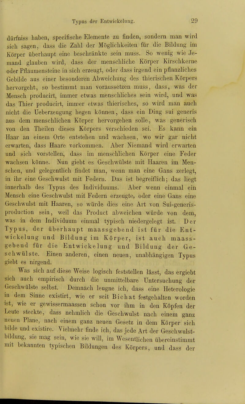 Typus der Entwickelnng. (lürfniss haben, specifisclie Elemente zu finden, sondern man wird sich sagen, dass die Zahl der Möglichkeiten für die Bildung im Körper überhaupt eine beschränkte sein muss. So wenig wie Je- mand glauben wird, dass der menschliche Körper Kirschkerne oder Pflaumensteiue in sich erzeugt, oder dass irgend ein pflanzliches Gebilde aus einer besonderen Abweichung des thierischen Körpers hervorgeht, so bestimmt man voraussetzen muss, dass, was der Mensch producirt, immer etwas menschliches sein wird, und was das Thier producirt, immer etwas thierisches, so wird man auch nicht die Ueberzeugung liegen können, dass ein Ding sui generis aus dem menschlichen Körper hervorgehen solle, was generisch von den Theilen dieses Körpers verschieden sei. Es kann ein Haar an einem Orte entstehen und wachsen, wo wir gar nicht erwarten, dass Haare vorkommen. Aber Niemand wird erwarten und sich vorstellen, dass im menschlichen Körper eine Feder wachsen könne. Nun giebt es Geschwülste mit Haaren im Men- schen, und gelegentlich findet man, wenn man eine Gans zerlegt, in ihr eine Geschwulst mit Federn. Das ist begreiflich; das liegt innerhalb des Typus des Individuums. Aber w^enn einmal ein Mensch eine Geschwulst mit Federn erzeugte, oder eine Gans eine Geschwulst mit Haaren, so würde dies eine Art von Sui-generis- production sein, weil das Product abweichen würde von dem, was in dem Individuum einmal typisch niedergelegt ist. Der Typus, der überhaupt maassgebend ist für die Ent- wickelung und Bildung im Körper, ist auch maass- gebend für die Entwickelnng und Bildung der Ge- schwülste. Einen anderen, einen neuen, unabhängigen Typus giebt es nirgend. Was sich auf diese Weise logisch feststellen lässt, das ergiebt sich auch empirisch durch die unmittelbare Untersuchung der Geschwülste selbst. Demnach leugne ich, dass eine Heterologie in dem Sinne existirt, wie er seit Bichat festgehalten worden ist, wie er gewissermaassen schon vor ihm in den Köpfen der Leute steckte, dass nehmlich die Geschwulst nach einem ganz neuen Plane, nach einem ganz neuen Gesetz in dem Körper sich bilde und existire. Vielmehr finde ich, das jede Art der Geschwulst- büdung, sie mag sein, wie sie will, im Wesentlichen übereinstimmt mit bekannten typischen Bildungen des Körpers, und dass der