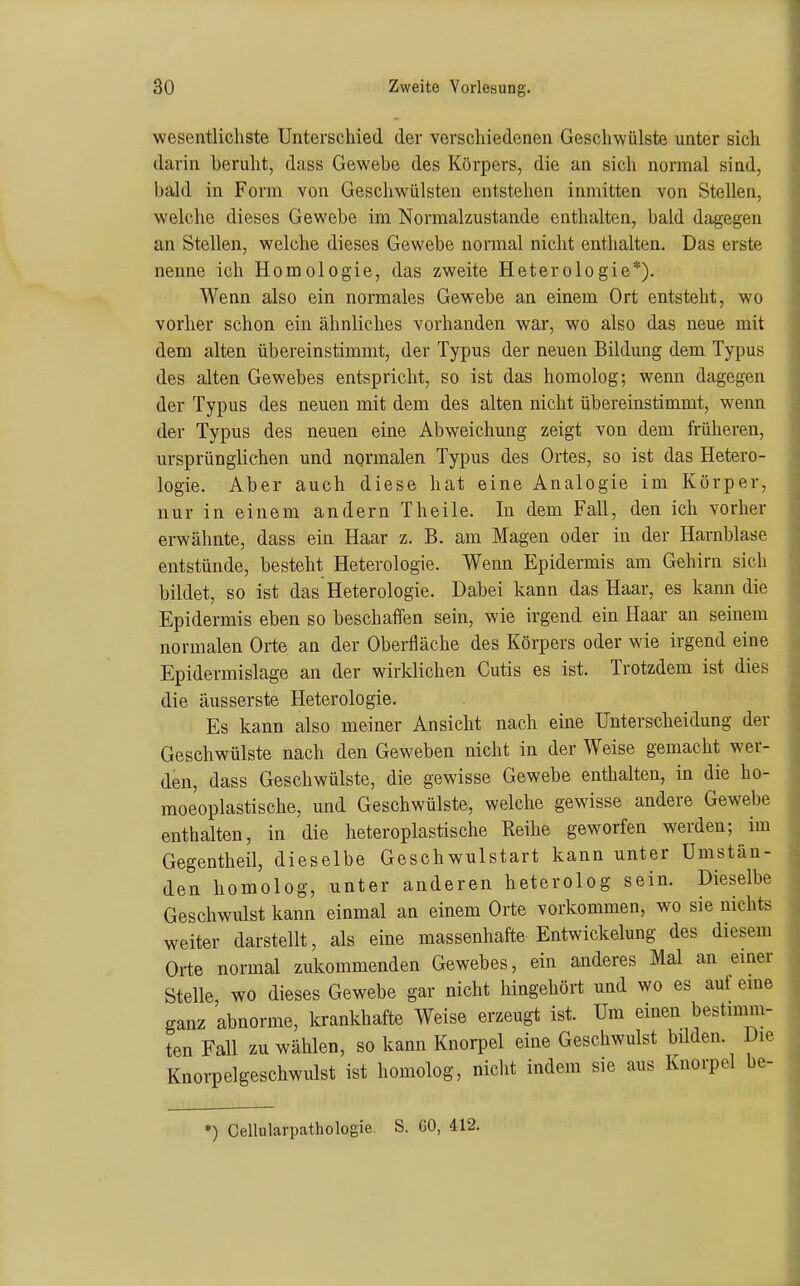 wesentlichste Unterschied der verscliiedenen Geschwülste unter sich darin beruht, dass Gewebe des Körpers, die an sich normal sind, bald in Form von Geschwülsten entstehen inmitten von Stellen, welche dieses Gewebe im Normalzustande enthalten, bald dagegen an Stellen, welche dieses Gewebe normal nicht enthalten. Das erste nenne ich Homologie, das zweite Heterologie*). Wenn also ein normales Gewebe an einem Ort entsteht, wo vorher schon ein ähnliches vorhanden war, wo also das neue mit dem alten übereinstimmt, der Typus der neuen Bildung dem Typus des alten Gewebes entspricht, so ist das homolog; wenn dagegen der Typus des neuen mit dem des alten nicht übereinstimmt, wenn der Typus des neuen eine Abweichung zeigt von dem früheren, ursprünglichen und normalen Typus des Ortes, so ist das Hetero- logie. Aber auch diese hat eine Analogie im Körper, nur in einem andern Theile. In dem Fall, den ich vorher erwähnte, dass ein Haar z. B. am Magen oder in der Harnblase entstünde, besteht Heterologie. Wenn Epidermis am Gehirn sich bildet, so ist das Heterologie. Dabei kann das Haar, es kann die Epidermis eben so beschaffen sein, wie irgend ein Haar an seinem normalen Orte an der Oberfläche des Körpers oder wie irgend eine Epidermislage an der wirklichen Cutis es ist. Trotzdem ist dies die äusserste Heterologie. Es kann also meiner Ansicht nach eine Unterscheidung der Geschwülste nach den Geweben nicht in der Weise gemacht wer- den, dass Geschwülste, die gewisse Gewebe enthalten, in die ho- moeoplastische, und Geschwülste, welche gewisse andere Gewebe enthalten, in die heteroplastische Reihe geworfen werden; im Gegentheil, dieselbe Geschwulstart kann unter Umstän- den homolog, unter anderen heterolog sein. Dieselbe Geschwulst kann einmal an einem Orte vorkommen, wo sie nichts weiter darstellt, als eine massenhafte Entwickelung des diesem Orte normal zukommenden Gewebes, ein anderes Mal an einer Stelle, wo dieses Gewebe gar nicht hingehört und wo es auf eme ganz abnorme, krankhafte Weise erzeugt ist. Um einen bestimm- ten Fall zu wählen, so kann Knorpel eine Geschwulst bilden. Die Knorpelgeschwulst ist homolog, nicht indem sie aus Knorpel be-