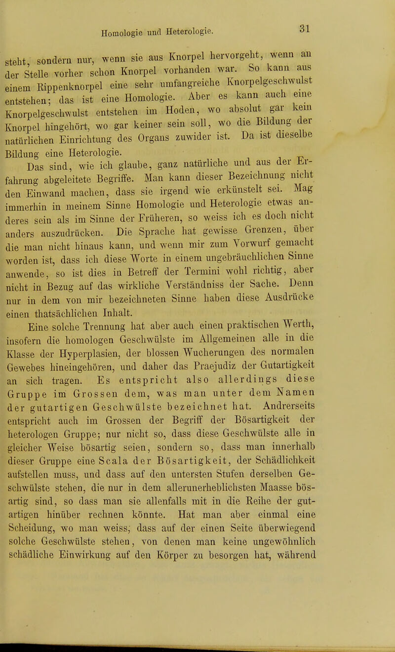 Homologie und Heterologie. steht, sondern nur, wenn sie aus Knorpel hervorgeht, wenn an der Stelle vorher schon Knorpel vorhanden war. So kann aus einem Rippenknorpel eine sehr umfangreiche Knorpelgeschwulst entstehen; das ist eine Homologie. Aber es kann auch eine Knorpelgeschwulst entstehen im Hoden, wo absolut gar kein Knorpel hingehört, wo gar keiner sein soll, wo die Bildung der natürlichen Einrichtung des Organs zuwider ist. Da ist dieselbe Bildung eine Heterologie. Das sind, wie ich glaube, ganz natürliche und aus der iLv- fahrung abgeleitete Begriffe. Man kann dieser Bezeichnung nicht den Einwand machen, dass sie irgend wie erkünstelt sei. Mag immerhin in meinem Sinne Homologie und Heterologie etwas an- deres sein als im Sinne der Früheren, so weiss ich es doch nicht anders auszudrücken. Die Sprache hat gewisse Grenzen, über die man nicht hinaus kann, und wenn mir zum Vorwurf gemacht worden ist, dass ich diese Worte in einem ungebräuchlichen Sinne anwende, so ist dies in Betreff der Termini wohl richtig, aber nicht in Bezug auf das wirkliche Verständniss der Sache. Denn nur in dem von mir bezeichneten Sinne haben diese Ausdrücke einen thatsächlichen Inhalt. Eine solche Trennung hat aber auch einen praktischen Werth, insofern die homologen Geschwülste im Allgemeinen alle in die Klasse der Hyperplasien, der blossen Wucherungen des normalen Gewebes hineingehören, und daher das Praejudiz der Gutartigkeit an sich tragen. Es entspricht also allerdings diese Gruppe im Grossen dem, was man unter dem Namen der gutartigen Geschwülste bezeichnet hat. Andrerseits entspricht auch im Grossen der Begriff der Bösartigkeit der heterologen Gruppe; nur nicht so, dass diese Geschwülste alle in gleicher Weise bösartig seien, sondern so, dass man innerhalb dieser Grappe eine Seala der Bösartigkeit, der Schädlichkeit aufstellen muss, und dass auf den untersten Stufen derselben Ge- schwülste stehen, die nur in dem all erunerheblichsten Maasse bös- artig sind, so dass man sie allenfalls mit in die Reihe der gut- artigen hinüber rechnen könnte. Hat man aber einmal eine Scheidung, wo man weiss,' dass auf der einen Seite überwiegend solche Geschwülste stehen, von denen man keine ungewöhnlich schädliche Einwirkung auf den Körper zu besorgen hat, während