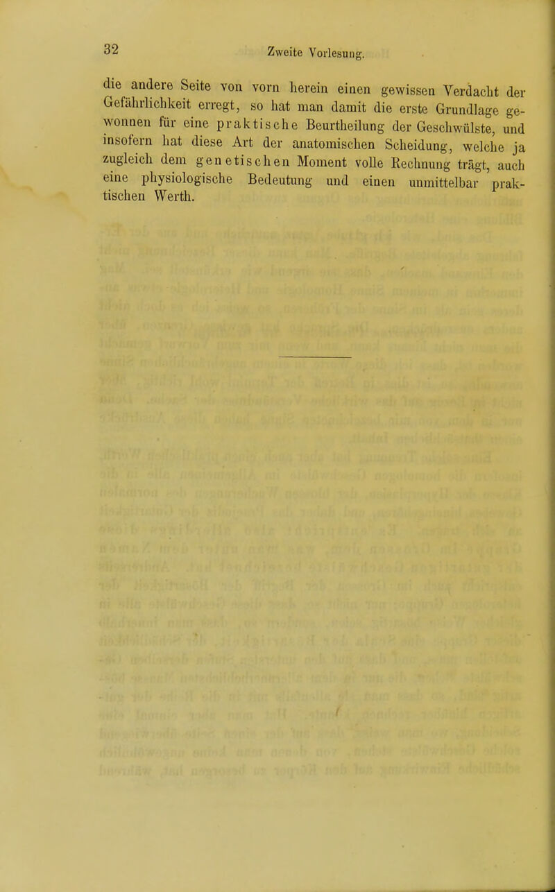 die andere Seite von vorn herein einen gewissen Verdacht der Gefährlichkeit erregt, so hat man damit die erste Grundlage ge- wonnen für eine praktische Beurtlieilung der Geschwülste, und insofern hat diese Art der anatomischen Scheidung, welche ja zugleich dem genetischen Moment voUe Rechnung trägt, auch eine physiologische Bedeutung und einen unmittelbar prak- tischen Werth.