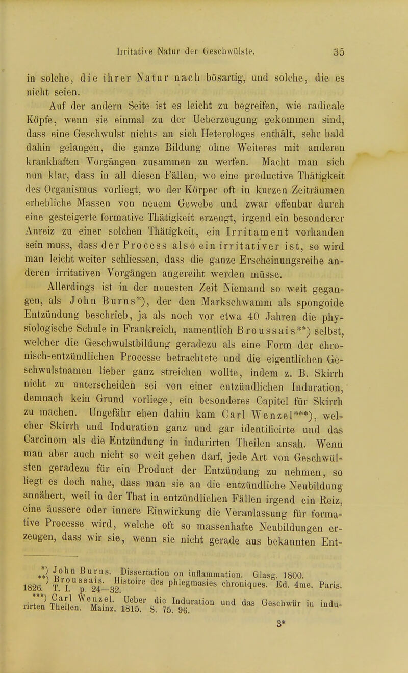 in solche, die ihrer Natur nach bösartig, und solche, die es nicht seien. Auf der andern Seite ist es leicht zu begreifen, wie radicale Köpfe, wenn sie einmal zu der Ueberzeugung gekommen sind, dass eine Geschwulst nichts an sich Heterologes enthält, sehr bald dahin gelangen, die ganze Bildung ohne Weiteres mit anderen krankhaften Vorgängen zusammen zu werfen. Macht man sich nun klar, dass in all diesen Fällen, wo eine productive Thätigkeit des Organismus vorliegt, wo der Körper oft in kurzen Zeiträumen erhebliche Massen von neuem Gewebe und zwar offenbar durch eine gesteigerte formative Thätigkeit erzeugt, irgend ein besonderer Anreiz zu einer solchen Thätigkeit, ein Irritament vorhanden sein muss, dass der Process also ein irritativer ist, so wird man leicht weiter schliessen, dass die ganze Erscheinungsreihe an- deren irritativen Vorgängen angereiht werden müsse. Allerdings ist in der neuesten Zeit Niemand so weit gegan- gen, als John Bums*), der den Markschwamm als spougoide Entzündung beschrieb, ja als noch vor etwa 40 Jahren die phy- siologische Schule in Frankreich, namentlich Broussais**) selbst, welcher die Geschwulstbildung geradezu als eine Form der chro- nisch-entzündlichen Processe betrachtete und die eigentlichen Ge- schwulstnamen lieber ganz streichen wollte, indem z. B. Skirrh nicht zu unterscheiden sei von einer entzündlichen Induration, demnach kein Grund vorliege, ein besonderes Capitel für Skirrh zu machen. Ungefähr eben dahin kam Carl Wenzel***), wel- cher Skirrh und Induration ganz und gar identiticirte und das Carcinom als die Entzündung in indurirten Theilen ansah. Wenn man aber auch nicht so weit gehen darf, jede Art von Geschwül- sten geradezu für ein Product der Entzündung zu nehmen, so liegt es doch nahe, dass man sie an die entzündliche Neubildung annähert, weil in der That in entzündlichen Fällen irgend ein Reiz, eine äussere oder innere Einwirkung die Veranlassung für forma- tive Processe wird, welche oft so massenhafte Neubildungen er- zeugen, dass wir sie, wenn sie nicht gerade aus bekannten Ent- *) John ßurns. pis.sertation ou inflammation. Glasg. 1800. 1826. T. rp' 24-32 phlegmasies chroniques. Ed. 4me. Paris. 3*