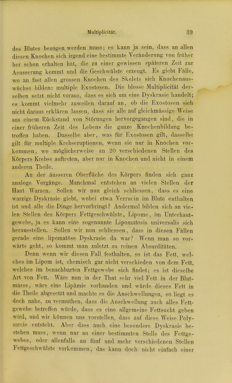 des Blutes bezogen werden muss; es kann ja sein, dass an allen diesen Knochen sich irgend eine bestimmte Veränderung von früher her schon erhalten hat, die zu einer gewissen späteren Zeit zur Aeusserung kommt und die Geschwülste erzeugt. Es giebt Fälle, wo an fast allen grossen Knochen des Skelets sich Knochenaus- wüchse bilden: multiple Exostosen. Die blosse Multiplicität der- selben setzt nicht voraus, dass es sich um eine Dyskrasie handelt; es kommt vielmehr zuweilen darauf an, ob die Exostosen sich nicht daraus erklären lassen, dass sie alle auf gleichmässige Weise aus einem Rückstand von Störungen hervorgegangen sind, die in einer früheren Zeit des Lebens die ganze Knochenbildung be- troffen haben. Dasselbe aber, was für Exostosen gilt, dasselbe gilt für multiple Krebseruptionen, wenn sie nur in Knochen vor- kommen, wo möglicherweise an 20 verschiedenen Stellen des Körpers Krebse auftreten, aber niu- in Knochen und nicht in einem anderen Theile. An .der äusseren Oberfläche des Körpers finden sich ganz analoge Vorgänge. Manchmal entstehen an vielen Stellen der Haut Warzen. Sollen wir nun gleich schliessen, dass es eine warzige Dyskrasie giebt, wobei etwa Verrucin im Bhite enthalten ist und alle die Dinge hervorbringt? Andermal bilden sich an vie- len Stellen des Körpers Fettgeschwülste, Lipome, im Unterhaut- gewebe, ja es kann eine sogenannte Lipomatosis universalis sich herausstellen. Sollen wir nun schliessen, dass in diesen Fällen gerade eine lipomatöse Dyskrasie da war? Wenn man so vor- wärts geht, so kommt man zuletzt zu reinen Absurditäten. Denn wenn wir diesen Fall festhalten, so ist das Fett, wel- ches im Lipom ist, chemisch gar nicht verschieden von dem Fett, welches im benachbarten Fettgewebe sich findet; es ist dieselbe Art von Fett. Wäre nun in der That sehr viel Fett in der Blut- masse, wäre eine Lipämie vorhanden und würde dieses Fett in die Theile abgesetzt und machte es die Anschwellungen, so liegt es doch nahe, zu vermuthen, dass die Anschwellung auch alles Fett- gewebe betreffen würde, dass es eine allgemeine Fettsucht geben wird, und wir können uns vorstellen, dass auf diese Weise Poly- sarcie entsteht. Aber dass auch eine besondere Dyskrasie be- stehen muss, wenn nur an einer bestimmten Stelle des Fettge- webes, oder allenfalls an fünf und mehr verschiedenen Stellen Fettgeschwülste vorkommen, das kann doch nicht einfach einer