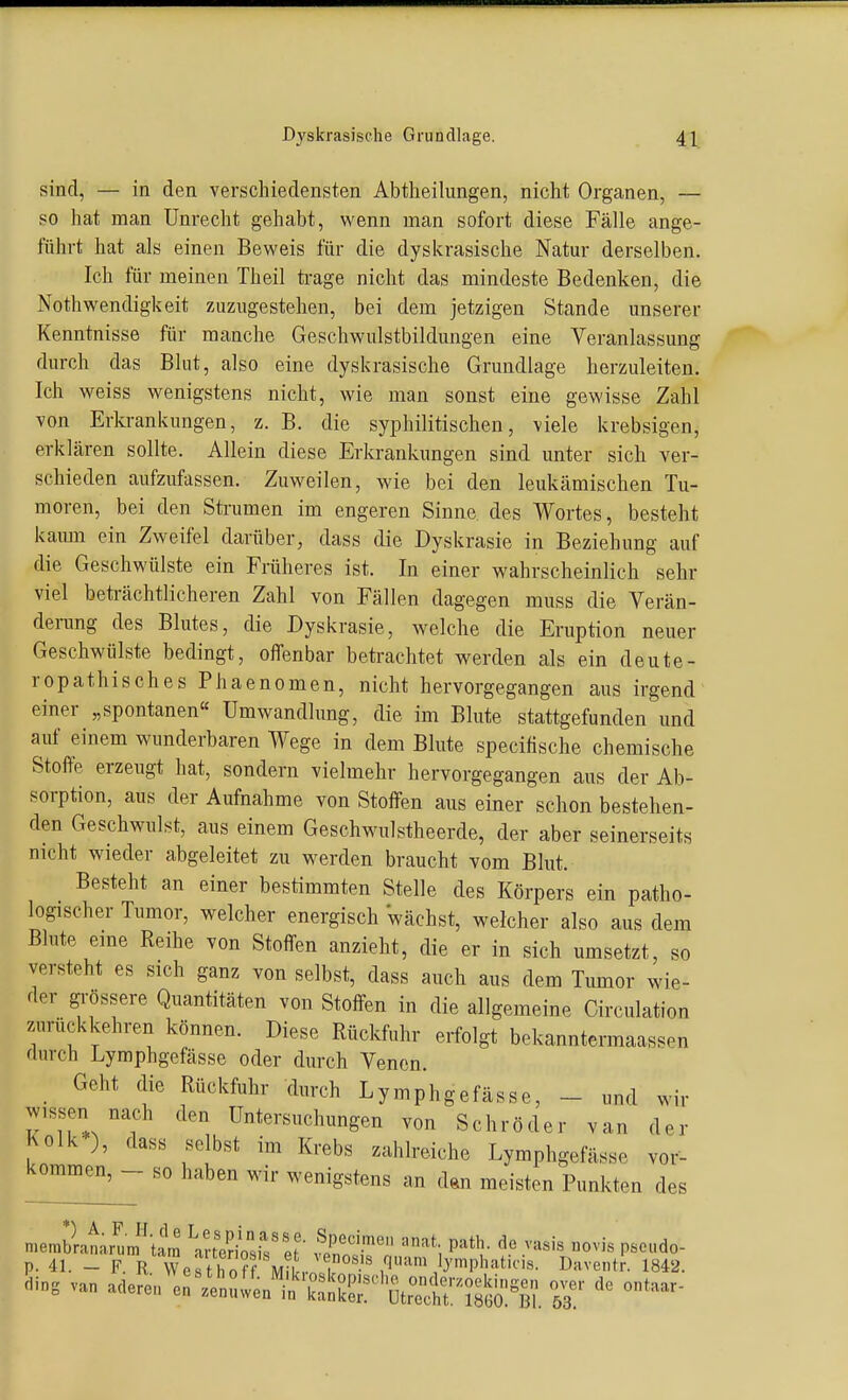 sind, — in den verschiedensten Abtlieilungen, nicht Organen, — so hat man Unrecht gehabt, wenn man sofort diese Fälle ange- führt hat als einen Beweis für die dyskrasische Natur derselben. Ich für meinen Theil ti-age nicht das mindeste Bedenken, die Nothwendigkeit zuzugestehen, bei dem jetzigen Stande unserer Kenntnisse für manche Geschwulstbildungen eine Veranlassung durch das Blut, also eine dyskrasische Grundlage herzuleiten. Ich weiss wenigstens nicht, wie man sonst eine gewisse Zahl von Erkrankungen, z. B. die syphilitischen, viele krebsigen, erklären sollte. Allein diese Erkrankungen sind unter sich ver- schieden aufzufassen. Zuweilen, wie bei den leukämischen Tu- moren, bei den Strumen im engeren Sinne des Wortes, besteht kaimi ein Zweifel darüber, dass die Dyskrasie in Beziehung auf die Geschwülste ein Früheres ist. In einer wahrscheinlich sehr viel beträchtlicheren Zahl von Fällen dagegen muss die Verän- derung des Blutes, die Dyskrasie, welche die Eruption neuer Geschwülste bedingt, offenbar betrachtet werden als ein deute- ropathisches Phaenomen, nicht hervorgegangen aus irgend einer „spontanen« Umwandlung, die im Blute stattgefunden und auf einem wunderbaren Wege in dem Blute specifische chemische Stoffe erzeugt hat, sondern vielmehr hervorgegangen aus der Ab- sorption, aus der Aufnahme von Stoffen aus einer schon bestehen- den Geschwulst, aus einem Geschwulstheerde, der aber seinerseits nicht wieder abgeleitet zu werden braucht vom Blut. Besteht an einer bestimmten Stelle des Körpers ein patho- logischer Tumor, welcher energisch 'wächst, welcher also aus dem Blute eme Reihe von Stoffen anzieht, die er in sich umsetzt, so versteht es sich ganz von selbst, dass auch aus dem Tumor wie- der gi-össere Quantitäten von Stoffen in die allgemeine Circulation zurückkehren können. Diese Rückfuhr erfolgt bekanntermaassen durch Lymphgefässe oder durch Venen. Geht die Rückfuhr durch Lymphgefässe, - und wir wissen nach den Untersuchungen von Schröder van der Kolk ), dass selbst im Krebs zahlreiche Lymphgefässe vor- kommen, - so haben wir wenigstens an dan meisten Punkten des mernbla^a^nf lam '^l!^^- f^^!^': P=^*V .v««'« «vis pseudo- p. 41. - F. R WcsthofT MiL-Il I>:iventr. 1842.