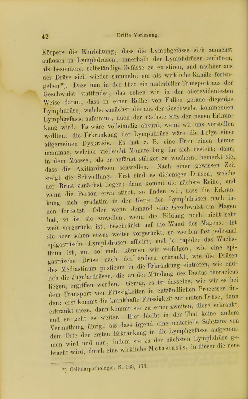 Körpers die Einrichtung, dass die Lymphgefässe sich zunächst auflösen in Lymphdrüsen, innerhalb der Lymphdrüsen aufhören, als besondere, selbständige Gefässe zu existiren, und nachher aus der Drüse sich wieder sammeln, um als wirkliche Kanäle fortzu- gehen*). Dass nun in der That ein materieller Transport aus der Geschwulst stattfindet, das sehen wir in der allerevidentesten Weise daran, dass in einer Reihe von Fällen gerade diejenige Lymphdrüse, welche zunächst die aus der Geschwulst kommenden Lymphgefässe aufnimmt, auch der nächste Sitz der neuen Erkran- kung wird. Es wäre vollständig absurd, wenn wir uns vorstellen wollten, die Erkrankung der Lymphdrüse wäre die Folge einer allgemeinen Dyskrasie. Es hat z. B. eine Frau einen Tumor mammae, welcher vielleicht Monate lang für sich besteht; dann, in dem Maasse, als er anfängt stärker zu wuchern, bemerkt sie, dass die Axillardrüsen schwellen. Nach einer gewissen Zeit steigt die Schwellung. Er.t sind es diejenigen Drüsen welche der Brust zunächst liegen; dann kommt die nächste Reihe und wenn die Person etwa stirbt, so finden wir, dass die Erkran- kuncr sich gradatim in der Kette der Lymphdrüsen nach in- nen'fortsetzt. Oder wenn Jemand eine Geschwulst am Magen hat, so ist sie zuweilen, wenn die Bildung noch mcht se ir wei vorgerückt ist, beschränkt auf die Wand des Magens. Is sie aber schon etwas weiter vorgerückt so werden jedesmal epigastrische Lymphdrüsen afficirt; und je rapider das Wachs- thum ist um so mehr können wir verfolgen, wie eine epi- ais he Drüse nach der' andern erkrankt, wie die Drüsen des Mediastinum posticum in die Erkrankung eintreten, wie end- lich di Jugulardrtlsen, die an der Mündung des Ductus thoracic . Ii Ln ergriiTen werden. Genug, es ist dasselbe, wie wir es bei Trinsport von Flüssigkeiten in entzündlichen Processen hn- n: ' rkommt die krankhafte Flüssigkeit zur ersten Drüse^ d^^^^^^ m th üb ig als dass irgend eine materielle Substanz von de erst n Erkrankung in die Lymphgemsse aufgenom- -d und nun indem sie zu der nächsten Lymphdruse ge- men wud und nun, matu Motn^tasi'^ in dieser die neue bracht wird, durch eine wirkliche Metastasis, in i >) Celliilarpathologie. S. 1<>3, 173.