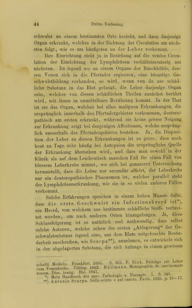 schwulst an einem bestimmten Orte besteht, und dann dasjenige Organ erkrankt, welches in der Richtung der Circulation am näch- sten folgt, wie es am häufigsten an der Leber vorkommt. Ihre Einrichtung steht ja in Beziehung auf die venöse Circu- lation der Einrichtung der Lymphdrüsen verhältnissmässig am nächsten. Ist irgend wo an einem Organe der Bauchhöhle,, des- sen Venen sich in die Pfortader ergiessen, eine bösartige Ge- scliwulstbildung vorhanden, so wird, wenn von da aus schäd- liche Substanz in das Blut gelangt, die Leber dasjenige Organ sein, welches von diesen schädlichen Theilen zunächst berührt wird, mit ihnen in unmittelbare Berührung kommt. In der That ist sie das Organ, welches bei allen malignen Erkrankungen, die ursprünglich innerhalb des Pfortadergebietes vorkommen, deutero- pathisch am ersten erkrankt, während sie keine grosse Neigung zur Erkrankung zeigt bei denjenigen Affectionen, welche ursprüng- lich ausserhalb des Pfortadergebietes bestehen. Ja, die Disposi- tion der Leber zu diesen Erkrankungen ist so gross, dass noch heut zu Tage sehr häufig bei Autopsien die ursprüngliche Quelle der Erkrankung übersehen wird, und dass man sowohl in der Klinik als auf dem Leichentisch manchen Fall für einen Fall von blossem Leberkrebs nimmt, wo sich bei genauerer Untersuchung herausstellt, dass die Leber nur secundär afficirt, der Leberkrebs nur ein deuteropathisches Phaenomen ist, welches parallel steht der Lymphdrüsenerkrankung, wie sie in so vielen anderen Fällen vorkommt. Solche Erfahrungen sprechen in einem hohen Maasse dafür, dass die erste Geschwulst ein Infectionsheerd ist*), ein Heerd, von welchem aus bestimmte schädliche Stoffe verbrei- tet werden, um nach anderen Orten hinzugelangen. Ja, diese Schlussfolgerung ist so natürlich und nothwendig, dass selbst solche Autoren, welche schon der ersten „Ablagerung der Ge- schwulstsubstanz irgend eine, aus dem Blute mitgebrachte Beson- derheit zuschreiben, wie Scarpa**), annehmen, es entwickele sich in der abgelagerten Substanz, die sich Anfangs in einem gewissen reniiin. Diss. inaug. Hai. 1847. , . , „ ') Mein Handbucli der spec. Pathologie u. 'll>erap.e 1. S. .340 ) Antonio Scarpa. SuUo scirro c sul cancro. Pavia. 1825. p. ift k- *)