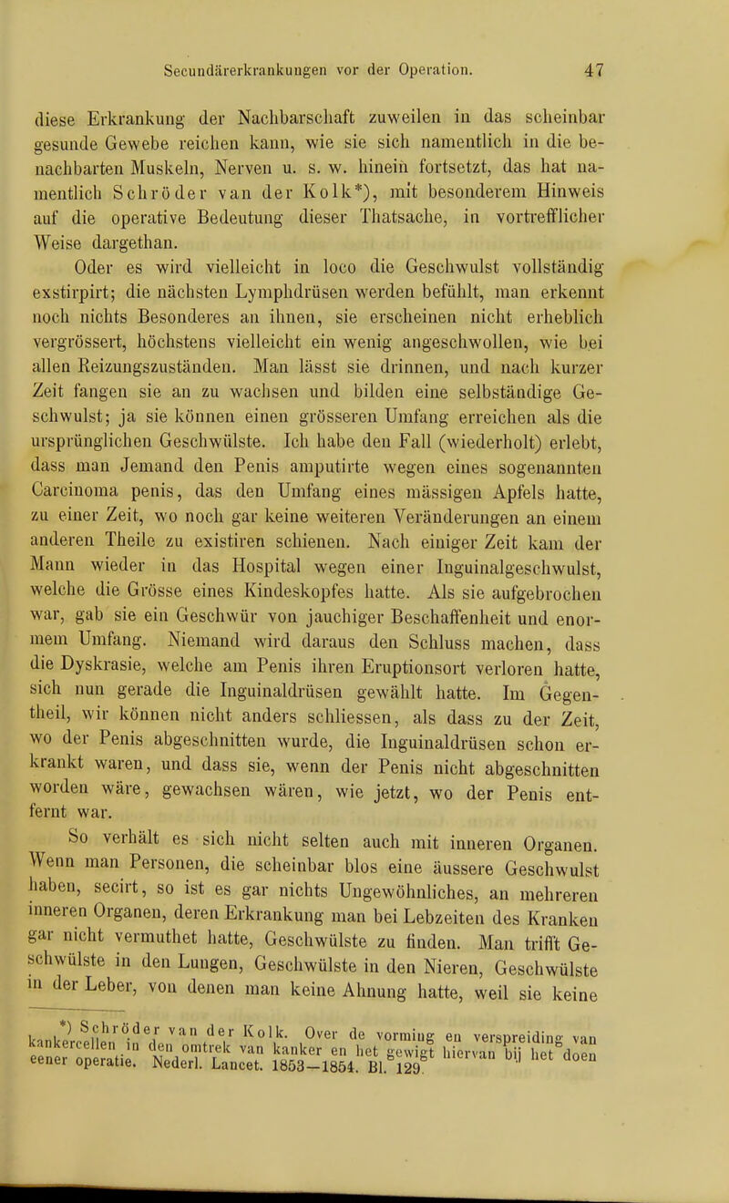 Secundärerkrankuugen vor der Operation. diese Erkrankung der Nachbarscliaft zuweilen in das scheinbar gesunde Gewebe reichen kann, wie sie sich namentlicli in die be- nachbarten Muskehl, Nerven u. s. w. hinein fortsetzt, das hat na- mentlich Schröder van der Kolk*), mit besonderem Hinweis auf die operative Bedeutung dieser Thatsache, in vorti'efflicher Weise dargethan. Oder es wird vielleicht in loco die Geschwulst vollständig exstirpirt; die nächsten Lymphdrüsen werden befühlt, man erkennt noch nichts Besonderes an ihnen, sie erscheinen nicht erheblich vergrössert, höchstens vielleicht ein wenig angeschwollen, wie bei allen Reizungszuständen. Man lässt sie drinnen, und nach kurzer Zeit fangen sie an zu wachsen und bilden eine selbständige Ge- schwulst; ja sie können einen grösseren Umfang erreichen als die ursprünglichen Geschwülste. Ich habe den Fall (wiederholt) erlebt, dass man Jemand den Penis amputirte wegen eines sogenannten Carcinoma penis, das den Umfang eines massigen Apfels hatte, zu einer Zeit, wo noch gar keine weiteren Veränderungen an einem anderen Theile zu existiren schienen. Nach einiger Zeit kam der Mann wieder in das Hospital wegen einer Inguinalgeschwulst, welche die Grösse eines Kindeskopfes hatte. Als sie aufgebrochen war, gab sie ein Geschwür von jauchiger Beschaffenheit und enor- mem Umfang. Niemand wird daraus den Schluss machen, dass die Dyskrasie, welche am Penis ihren Eruptionsort verloren hatte, sich nun gerade die Inguinaldrüsen gewählt hatte. Im Gegen- theil, wir können nicht anders schliessen, als dass zu der Zeit, wo der Penis abgeschnitten wurde, die Inguinaldrüsen schon er- krankt waren, und dass sie, wenn der Penis nicht abgeschnitten worden wäre, gewachsen wären, wie jetzt, wo der Penis ent- fernt war. So verhält es sich nicht selten auch mit inneren Organen. Wenn man Personen, die scheinbar blos eine äussere Geschwulst liaben, secirt, so ist es gar nichts Ungewöhnliches, an mehreren inneren Organen, deren Erkrankung man bei Lebzeiten des Kranken gar nicht vermuthet hatte, Geschwülste zu linden. Man trifft Ge- schwülste in den Lungen, Geschwülste in den Nieren, Geschwülste in der Leber, von denen man keine Ahnung hatte, weil sie keine l,.ni? ^.^'^'■öder van der Kolk. Over de vorraiug eu versDreidin- van