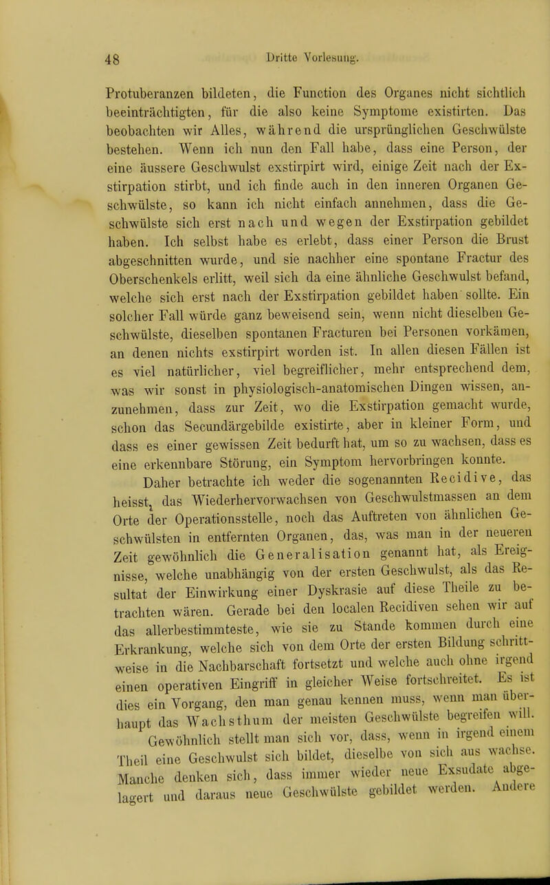Protuberanzen bildeten, die Function des Organes nicht sichtlich beeinträchtigten, für die also keine Symptome existirten. Das beobachten wir Alles, während die ursprünglichen Geschwülste bestehen. Wenn ich nun den Fall habe, dass eine Person, der eine äussere Geschwulst exstirpirt wird, einige Zeit nach der Ex- stirpation stirbt, und ich finde auch in den inneren Organen Ge- schwülste, so kann ich nicht einfach annehmen, dass die Ge- schwülste sich erst nach und wegen der Exstirpation gebildet haben. Ich selbst habe es erlebt, dass einer Person die Brust abgeschnitten wurde, und sie nachher eine spontane Fractur des Oberschenkels erlitt, weil sich da eine ähnliche Geschwulst befand, welche sich erst nach der Exstirpation gebildet haben sollte. Ein solcher Fall würde ganz beweisend sein, wenn nicht dieselben Ge- schwülste, dieselben spontanen Fracturen bei Personen vorkämen, an denen nichts exstirpirt worden ist. In allen diesen Fällen ist es viel natürlicher, viel begreiflicher, mehr entsprechend dem, was wir sonst in physiologisch-anatomischen Dingen wissen, an- zunehmen, dass zur Zeit, wo die Exstirpation gemacht wurde, schon das Secundärgebilde existirte, aber in kleiner Form, und dass es einer gewissen Zeit bedurft hat, um so zu wachsen, dass es eine erkennbare Störung, ein Symptom hervorbringen konnte. Daher betrachte ich weder die sogenannten Recidive, das heisstj das Wiederhervorwachsen von Geschwulstmassen an dem Orte der Operationsstelle, noch das Auftreten von ähnlichen Ge- schwülsten in entfernten Organen, das, was man in der neuereu Zeit gewöhnlich die Generalisation genannt hat, als Ereig- nisse, welche unabhängig von der ersten Geschwulst, als das Re- sultat der Einwirkung einer Dyskrasie auf diese Theile zu be- trachten wären. Gerade bei den localen Recidiven sehen wir auf das allerbestimmteste, wie sie zu Stande kommen durch eine Erkrankung, welche sich von dem Orte der ersten Bildung schritt- weise in die Nachbarschaft fortsetzt und welche auch ohne irgend einen operativen Eingriff in gleicher Weise fortschreitet. Es ist dies ein Vorgang, den man genau kennen muss, wenn man über- haupt das Wachsthum der meisten Geschwülste begreifen will. Gewöhnlich stellt man sich vor, dass, wenn in irgend einem Theil eine Geschwulst sich bildet, dieselbe von sich aus wachse. Manche denken sich, dass immer wieder neue Exsudate abge- lagert und daraus neue Geschwülste gebildet werden. Andere