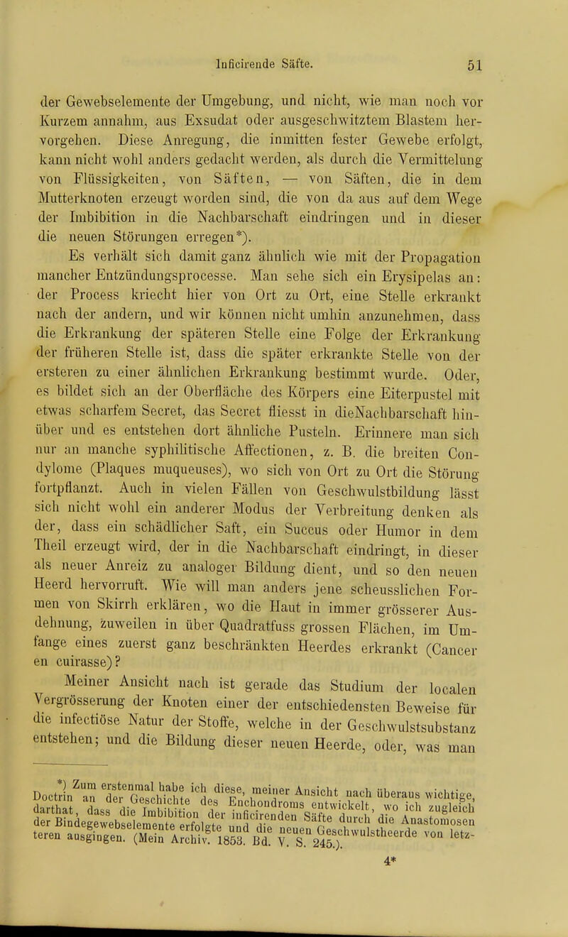 der Gewebselemente der Umgebung, und nicht, wie man noch vor Kurzem annahm, aus Exsudat oder ausgeschwitztem Blastem her- vorgehen. Diese Anregung, die inmitten fester Gewebe erfolgt, kann nicht wohl anders gedacht werden, als durch die Vermittelung von Flüssigkeiten, von Säften, — von Säften, die in dem Mutterknoten erzeugt worden sind, die von da aus auf dem Wege der Imbibition in die Nachbarschaft eindringen und in dieser die neuen Störungen erregen*). Es verhält sich damit ganz ähnlieh wie mit der Propagation mancher Entzündungsprocesse. Man sehe sich ein Erysipelas an: der Process kriecht hier von Ort zu Ort, eine Stelle erkrankt nach der andern, und wir können nicht umhin anzunehmen, dass die Erkrankung der späteren Stelle eine Folge der Erkrankung der früheren Stelle ist, dass die später erkrankte Stelle von der ersteren zu einer ähnlichen Erkrankung bestimmt wurde. Oder, es bildet sich an der Oberfläche des Körpers eine Eiterpustel mit etwas scharfem Secret, das Secret fliesst in dieNachbarschaft hin- über und es entstehen dort ähnliche Pusteln. Erinnere man sich nur an manche syphihtische Affectionen, z. B. die breiten Con- dylome (Plaques muqueuses), wo sich von Ort zu Ort die Störung fortpflanzt. Auch in vielen Fällen von Geschwulstbildung lässt sich nicht wohl ein anderer Modus der Verbreitung denken als der, dass ein schädlicher Saft, ein Succus oder Humor in dem Theil erzeugt wird, der in die Nachbarschaft eindringt, in dieser als neuer Anreiz zu analoger Bildung dient, und so den neuen Heerd hervorruft. Wie will man anders jene scheusslichen For- men von Skirrh erklären, wo die Haut in immer grösserer Aus- dehnung, zuweilen in über Quadratfuss grossen Flächen, im Um- fange eines zuerst ganz beschränkten Heerdes erkrankt (Cancer en cuirasse)? Meiner Ansicht nach ist gerade das Studium der localen Vergrösserung der Knoten einer der entschiedensten Beweise für die infectiöse Natur der Stoffe, welche in der Geschwulstsubstanz entstehen; und die Bildung dieser neuen Heerde, oder, was man Doctdn^an Tet'ScSf/'!i/'T' ^^'^^'^ ^^^^ überaus vvichtige, tereu ausfirgS^^SrÄlsra'Bd^ neu^en Geschwulstheerde voa let.- 4*