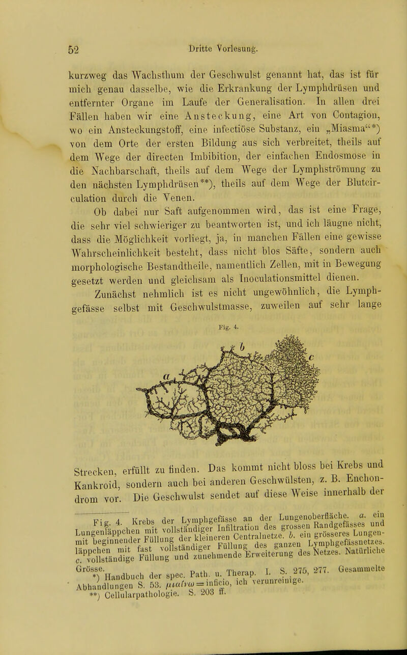 kurzweg das Waclistlmm der Geschwulst genannt hat, das ist für mich genau dasselbe, wie die Erkrankung der Lymphdrüsen und entfernter Organe im Laufe der Generalisation. In allen drei Fällen haben wir eine Ansteckung, eine Art von Contagiou, wo ein Ansteckungstoff, eine infectiöse Substanz, ein „Miasma*) von dem Orte der ersten Bildung aus sich verbreitet, theils auf dem Wege der directen Imbibition, der einfachen Endosmose in die Nachbarschaft, theils auf dem Wege der Lymphströmung zu den nächsten Lymphdrüsen**), theils auf dem Wege der Blutcir- culation durch die Yenen. Ob dabei nur Saft aufgenommen wird, das ist eine Frage, die sehr viel schwieriger zu beantworten ist, und ich läugne nicht, dass die Möglichkeit vorliegt, ja, in manchen Fällen eine gewisse Wahrscheinlichkeit besteht, dass nicht blos Säfte, sondern auch morphologische Bestandtheile, namentlich Zellen, mit in Bewegung gesetzt werden und gleichsam als Inoculationsmittel dienen. Zunächst nehmlich ist es nicht ungewöhnlich, die Lymph- gefässe selbst mit Geschwulstmasse, zuweilen auf sehr lange Strecken, erfüllt zu tinden. Das kommt nicht bloss bei Krebs Kankroid, sondern auch bei anderen Geschwülsten, z. B. Enc drom vor. Die Geschwulst sendet auf diese Weise innerhalt