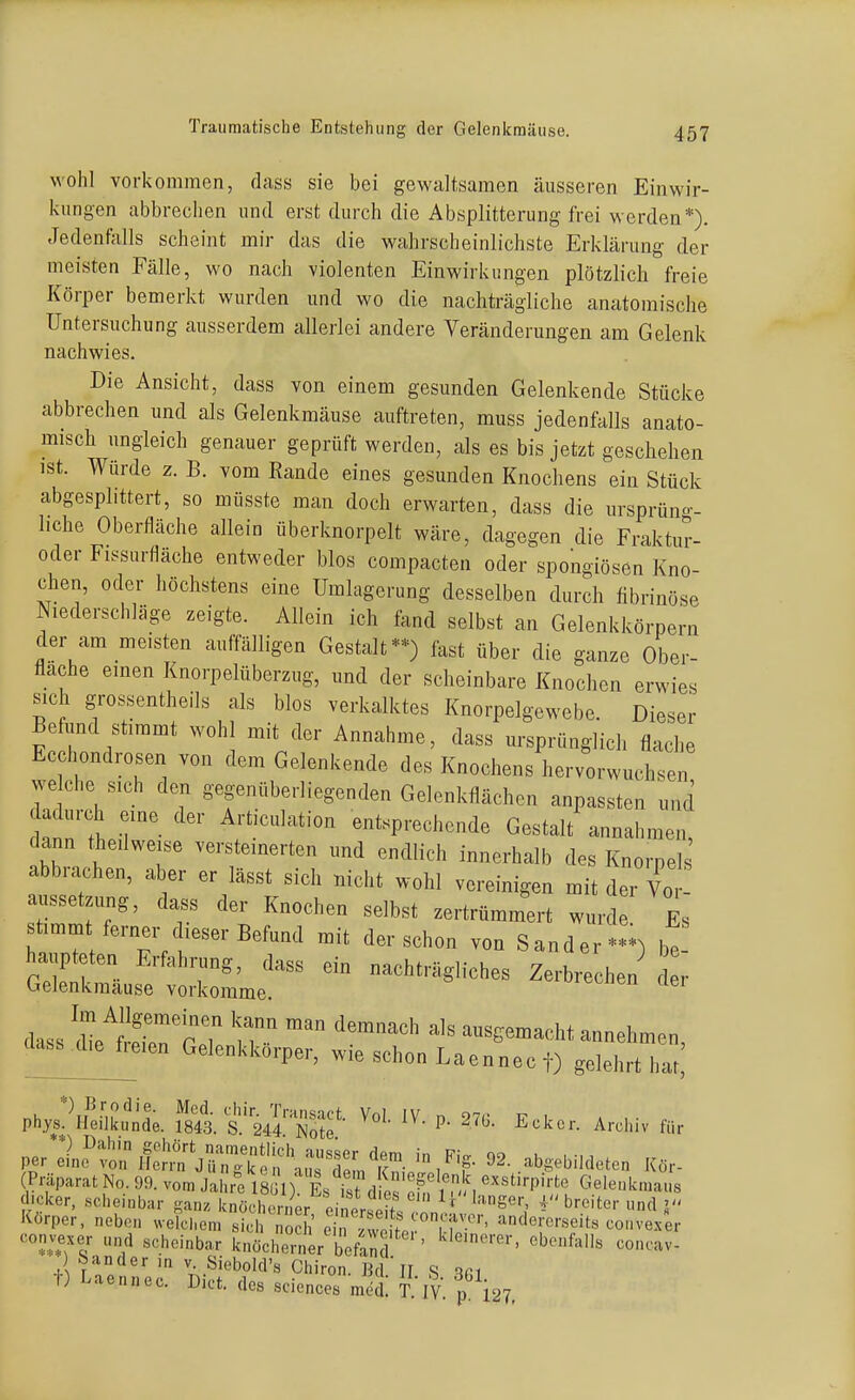 wohl vorkommen, dass sie bei gewaltsamen äusseren Einwir- kungen abbrechen und erst durch die Absplitterung frei werden*). Jedenfixlls scheint mir das die wahrscheinlichste Erklärung der meisten Fälle, wo nach violenten Einwirkungen plötzlich freie Körper bemerkt wurden und wo die nachträgliche anatomische Untersuchung ausserdem allerlei andere Veränderungen am Gelenk nachwies. Die Ansicht, dass von einem gesunden Gelenkende Stücke abbrechen und als Gelenkmäuse auftreten, muss jedenfalls anato- misch ungleich genauer geprüft werden, als es bis jetzt geschehen ist. Würde z. B. vom Eande eines gesunden Knochens ein Stück abgesplittert, so müsste man doch erwarten, dass die ursprüno-- liche Oberfläche allein überknorpelt wäre, dagegen die Fraktur- oder Fissurfläche entweder blos compacten oder spongiösen Kno- chen, oder höchstens eine Umlagcrung desselben durch fibrinöse Niederschläge zeigte. Allein ich fand selbst an Gelenkkörpern der am meisten auffälligen Gestalt**) fast über die ganze Ober- flache einen Knorpelüberzug, und der scheinbare Knochen erwies sich grossentheils als blos verkalktes Knorpelgewebe. Dieser Befund stimmt wohl mit der Annahme, dass ursprünglich flache Ec hondrosen von dem Gelenkende des Knochens hervorwuchsen we che sich den gegenüberliegenden Gelenkflächen anpassten und nn'tir' ■ T''''^''^ entsprechende Gestalt annahmen, dann thedweise versteinerten und endlich innerhalb des Knorpel abbrachen, aber er lässt sich nicht wohl vereinigen mit der Vo a^issetzung, dass der Knochen selbst zertrümmert wurde Es timm ferner cW Befund mit der schon von Sander***) be ha pteten Erfahrung, dass ein nachträgliches Zerbrechen d r Gelenkmause vorkomme. das^ie freien Gelenkkorper, wie schon Laennec f) gelehrt \J, PhPuel^L S. t'-S^I^'E?- P- ^'^^^^ Archiv für fer ^n^tn §^^:^jT::^i^'^^'Z^Z '\'f ^2-bgebiIdeten Kör- (Präparat No. 99. vom Jahre isil) Es isJ^d e nf l^-. '''''P^'^'' Gelenkmaus dicker, scheinbar gan. knöchSer ei SrW '•■^S«'-, 4 breiter und J Körper, neben welchem sich eirj vo for°M '^^•«'•«■•«eits conve/er convexer und scheinbar knöcherner befanf'' «'^^f'»« concav- ) Sander in v Siebold's Chiron. Bd ' II S V,l ^) Laennec. Dict. des sciences med! T ly. p i27,