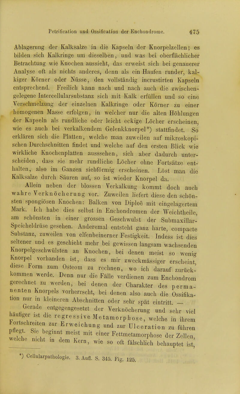 Ablagerung der Kalksalze in die Kapseln der Knorpelzellen; es bilden sich Kalkringe um dieselben, und was bei oberflächlicher Betrachtung wie Knochen aussieht, das erweist sich bei genauerer Analyse oft als nichts anderes, denn als ein Haufen runder, kal- kiger Körner oder Nüsse, den vollständig incrustirten Kapseln entsprechend. Freilich kann nach und nach auch die zwischen- gelegene Intercellularsubstanz sich mit Kalk erfüllen und so eine Verschmelzung der einzelnen Kalkringe oder Körner zu einer homogenen Masse erfolgen, in welcher nur die alten Höhlungen der Kapseln als rundliche oder leicht eckige Löcher erscheinen, wie es auch bei verkalkendem Gelenkknorpel*) stattfindet. So erklären sich die Platten, welche man zuweilen auf mikroskopi- schen Durchschnitten findet und welche auf den ersten Blick wie wirkliche Knochenplatten ausssehen, sich aber dadurch unter- scheiden, dass sie mehr rundliche Löcher ohne Fortsätze ent- halten, also im Ganzen siebförmig erscheinen. Löst man die Kalksalze durch Säuren auf, so ist wieder Knorpel da. Allein neben der blossen Verkalkung kommt doch auch wahre Verknöcherung vor. Zuweilen liefert diese den schön- sten spongiösen Knochen: Balken von Diploe mit eingelagertem Mark. Ich habe dies selbst in Enchondromen der Weichtheile, am schönsten in einer grossen Geschwulst der Submaxillar- Speicheldrüse gesehen. Anderemal entsteht ganz harte, compacte Substanz, zuweilen von elfenbeinerner Festigkeit. Indess ist dies seltener und es geschieht mehr bei gewissen langsam wachsenden Knorpelgeschwülsten an Knochen, bei denen meist so weni- Knorpel vorhanden ist, dass es mir zweckmässiger erscheint diese Form zum Osteom zu rechnen, wo ich darauf zurück- kommen werde. Denn nur die Fälle verdienen zum Enchondrom gerechnet zu werden, bei denen der Charakter des perma- nenten Knorpels vorherrscht, bei denen also auch die Ossifika- tion nur in klemeren Abschnitten oder sehr spät eintritt. - Gerade entgegengesetzt der Verknöcherung und sehr viel häufiger ist die regressive Metamorphose, welche in ihn Fortschreiten zur Erweichung und zur Ulceration zu führer Pe,t. Sie beginnt meist mit einer Fettmetamorphose der Zellen -Iche^ht in dem Kern, wie so oft fälschlith behauptet S,' *) Celliilarpathologie. 3. Aufl. S. 345. Fi-. 125, em en